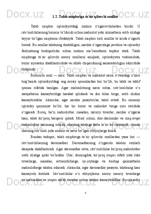 1.2. Talab miqdoriga ta’sir qiluvchi omillar
Talab   miqdori   iqtisodiyotdagi   muhim   o‘zgaruvchilardan   biridir.   U
iste’molchilarning bozorni to‘ldirish uchun mahsulot yoki xizmatlarni sotib olishga
tayyor bo‘lgan miqdorini ifodalaydi. Talab miqdori turli omillar ta’sirida o‘zgarib
boradi. Bu omillar talabning elastikligini, narxlar o‘zgarishiga javobini va iqtisodiy
faoliyatning   boshqarilishi   uchun   muhim   ma’lumotlarni   taqdim   etadi.   Talab
miqdoriga   ta’sir   qiluvchi   asosiy   omillarni   aniqlash,   iqtisodiyotni   tushunishda,
bozor siyosatini shakllantirishda va ishlab chiqarishning samaradorligini oshirishda
muhimdir.
Birlamchi omil — narx. Talab miqdori va mahsulot narxi o‘rtasidagi o‘zaro
bog‘lanish   iqtisodiyotdagi   eng   asosiy   qonunlardan   biri   bo‘lib,   bu   talab   va   taklif
qonuni   sifatida   tanilgan.   Agar   mahsulotning   narxi   oshsa,   iste’molchilar   o‘z
xarajatlarini   kamaytirishga   harakat   qilishadi   va   shu   bilan   birga,   sotib   olishni
kamaytiradilar.   Aksincha,   agar   narxlar   pasaytirilsa,   talab   ortadi.   Bu   umumiy
iqtisodiy   qonuniyat   bo‘lib,   har   bir   bozor   va   mahsulot   turiga   mos   ravishda
o‘zgaradi.   Biroq,   ba’zi   mahsulotlar,   masalan,   zaruriy   tovarlar,   narxlar   o‘zgarsa
ham,   talab   ko‘proq   barqaror   qoladi.   Misol   uchun,   dori-darmonlar   va   oziq-ovqat
mahsulotlari narxining oshishi,  ularning talabiga katta ta’sir ko‘rsatmaydi, chunki
ularning iste’moli juda muhim va zarur bo‘lgan ehtiyojlarga kiradi.
Bundan   tashqari,   talab   miqdoriga   ta’sir   qiluvchi   omillardan   yana   biri   —
iste’molchilarning   daromadlari.   Daromadlarning   o‘zgarishi   talabni   sezilarli
darajada shakllantiradi. Agar daromadlar ortsa, iste’molchilar ko‘proq mahsulotlar
sotib   olishga   qodir   bo‘ladilar.   Ular,   shuningdek,   ko‘proq   yuqori   sifatli   yoki   lüks
tovarlarga,   masalan,   avtomobillarga,   uy-joylarga   va   boshqa   qimmatbaho
mahsulotlarga talabni oshiradi. Aksincha, agar daromadlar pasaysa, talabning ham
kamayishi   kutiladi.   Iste’molchilar   o‘z   ehtiyojlarini   asosiy   zaruriy   tovarlarga
yo‘naltiradilar va yuqori narxli tovarlar uchun talabni kamaytiradilar. Bu iqtisodiy
6 