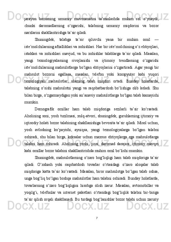 jarayon   bozorning   umumiy   muvozanatini   ta’minlashda   muhim   rol   o‘ynaydi,
chunki   daromadlarning   o‘zgarishi,   talabning   umumiy   miqdorini   va   bozor
narxlarini shakllantirishga ta’sir qiladi.
Shuningdek,   talabga   ta’sir   qiluvchi   yana   bir   muhim   omil   —
iste’molchilarning afzalliklari va xohishlari. Har bir iste’molchining o‘z ehtiyojlari,
istaklari   va   xohishlari   mavjud,   va   bu   xohishlar   talablarga   ta’sir   qiladi.   Masalan,
yangi   texnologiyalarning   rivojlanishi   va   ijtimoiy   trendlarning   o‘zgarishi
iste’molchilarning mahsulotlarga bo‘lgan ehtiyojlarini o‘zgartiradi. Agar yangi bir
mahsulot   bozorni   egallasa,   masalan,   telefon   yoki   kompyuter   kabi   yuqori
texnologiyali   mahsulotlar,   ularning   talab   miqdori   ortadi.   Bunday   holatlarda,
talabning   o‘sishi   mahsulotni   yangi   va   raqobatbardosh   bo‘lishiga   olib   keladi.   Shu
bilan birga, o‘zgarmaydigan yoki an’anaviy mahsulotlarga bo‘lgan talab kamayishi
mumkin.
Demografik   omillar   ham   talab   miqdoriga   sezilarli   ta’sir   ko‘rsatadi.
Aholining soni, yosh  tuzilmasi,  xulq-atvori, shuningdek,  guruhlarning ijtimoiy va
iqtisodiy holati bozor talabining shakllanishiga bevosita ta’sir qiladi. Misol uchun,
yosh   avlodning   ko‘payishi,   ayniqsa,   yangi   texnologiyalarga   bo‘lgan   talabni
oshiradi,   shu   bilan   birga,   keksalar   uchun   maxsus   ehtiyojlarga   ega   mahsulotlarga
talabni   ham   oshiradi.   Aholining   yoshi,   jinsi,   daromad   darajasi,   ijtimoiy   mavqei
kabi omillar bozor talabini shakllantirishda muhim omil bo‘lishi mumkin.
Shuningdek,   mahsulotlarning   o‘zaro   bog‘liqligi   ham   talab   miqdoriga   ta’sir
qiladi.   O‘xshash   yoki   raqobatdosh   tovarlar   o‘rtasidagi   o‘zaro   aloqalar   talab
miqdoriga   katta   ta’sir   ko‘rsatadi.   Masalan,   biror   mahsulotga   bo‘lgan   talab   oshsa,
unga bog‘liq bo‘lgan boshqa mahsulotlar ham talabni oshiradi. Bunday holatlarda,
tovarlarning   o‘zaro   bog‘liqligini   hisobga   olish   zarur.   Masalan,   avtomobillar   va
yoqilg‘i,   telefonlar   va   internet   paketlari   o‘rtasidagi   bog‘liqlik   talabni   bir-biriga
ta’sir qilish orqali shakllanadi. Bu turdagi bog‘lanishlar bozor talabi uchun zaruriy
7 