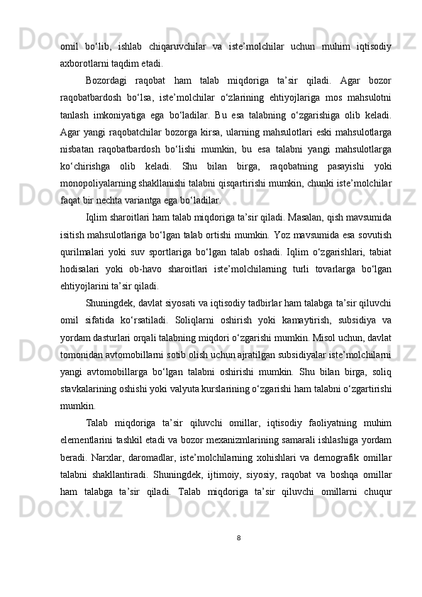 omil   bo‘lib,   ishlab   chiqaruvchilar   va   iste’molchilar   uchun   muhim   iqtisodiy
axborotlarni taqdim etadi.
Bozordagi   raqobat   ham   talab   miqdoriga   ta’sir   qiladi.   Agar   bozor
raqobatbardosh   bo‘lsa,   iste’molchilar   o‘zlarining   ehtiyojlariga   mos   mahsulotni
tanlash   imkoniyatiga   ega   bo‘ladilar.   Bu   esa   talabning   o‘zgarishiga   olib   keladi.
Agar   yangi   raqobatchilar   bozorga  kirsa,   ularning   mahsulotlari   eski   mahsulotlarga
nisbatan   raqobatbardosh   bo‘lishi   mumkin,   bu   esa   talabni   yangi   mahsulotlarga
ko‘chirishga   olib   keladi.   Shu   bilan   birga,   raqobatning   pasayishi   yoki
monopoliyalarning shakllanishi talabni qisqartirishi mumkin, chunki iste’molchilar
faqat bir nechta variantga ega bo‘ladilar.
Iqlim sharoitlari ham talab miqdoriga ta’sir qiladi. Masalan, qish mavsumida
isitish mahsulotlariga bo‘lgan talab ortishi mumkin. Yoz mavsumida esa sovutish
qurilmalari   yoki   suv   sportlariga   bo‘lgan   talab   oshadi.   Iqlim   o‘zgarishlari,   tabiat
hodisalari   yoki   ob-havo   sharoitlari   iste’molchilarning   turli   tovarlarga   bo‘lgan
ehtiyojlarini ta’sir qiladi.
Shuningdek, davlat siyosati va iqtisodiy tadbirlar ham talabga ta’sir qiluvchi
omil   sifatida   ko‘rsatiladi.   Soliqlarni   oshirish   yoki   kamaytirish,   subsidiya   va
yordam dasturlari orqali talabning miqdori o‘zgarishi mumkin. Misol uchun, davlat
tomonidan avtomobillarni sotib olish uchun ajratilgan subsidiyalar iste’molchilarni
yangi   avtomobillarga   bo‘lgan   talabni   oshirishi   mumkin.   Shu   bilan   birga,   soliq
stavkalarining oshishi yoki valyuta kurslarining o‘zgarishi ham talabni o‘zgartirishi
mumkin.
Talab   miqdoriga   ta’sir   qiluvchi   omillar,   iqtisodiy   faoliyatning   muhim
elementlarini tashkil etadi va bozor mexanizmlarining samarali ishlashiga yordam
beradi.   Narxlar,   daromadlar,   iste’molchilarning   xohishlari   va   demografik   omillar
talabni   shakllantiradi.   Shuningdek,   ijtimoiy,   siyosiy,   raqobat   va   boshqa   omillar
ham   talabga   ta’sir   qiladi.   Talab   miqdoriga   ta’sir   qiluvchi   omillarni   chuqur
8 