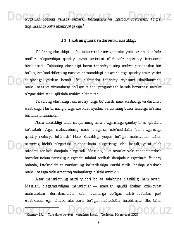 o‘rganish   bozorni   yanada   samarali   boshqarish   va   iqtisodiy   resurslarni   to‘g‘ri
taqsimlashda katta ahamiyatga ega. 2
1.3. Talabning narx va daromad elastikligi
Talabning elastikligi  — bu talab miqdorining narxlar yoki daromadlar  kabi
omillar   o‘zgarishiga   qanday   javob   berishini   o‘lchovchi   iqtisodiy   tushuncha
hisoblanadi.   Talabning   elastikligi   bozor   iqtisodiyotining   muhim   jihatlaridan   biri
bo‘lib, iste’molchilarning narx va daromaddagi o‘zgarishlarga qanday reaksiyasini
aniqlashga   yordam   beradi.   Bu   tushuncha   iqtisodiy   siyosatni   shakllantirish,
mahsulotlar   va  xizmatlarga  bo‘lgan   talabni   prognozlash  hamda  bozordagi  narxlar
o‘zgarishini tahlil qilishda muhim o‘rin tutadi.
Talabning elastikligi ikki asosiy turga bo‘linadi: narx elastikligi va daromad
elastikligi. Har birining o‘ziga xos xususiyatlari va ularning bozor talabiga ta’sirini
tushunish muhimdir.
Narx elastikligi   talab miqdorining narx o‘zgarishiga qanday ta’sir qilishini
ko‘rsatadi.   Agar   mahsulotning   narxi   o‘zgarsa,   iste’molchilar   bu   o‘zgarishga
qanday   reaksiya   bildiradi?   Narx   elastikligi   yuqori   bo‘lgan   mahsulotlar   uchun
narxning   kichik   o‘zgarishi   talabda   katta   o‘zgarishga   olib   keladi,   ya’ni   talab
miqdori   sezilarli   darajada   o‘zgaradi.   Masalan,   lüks   tovarlar   yoki   raqobatbardosh
bozorlar  uchun narxning o‘zgarishi  talabni sezilarli  darajada o‘zgartiradi. Bunday
holatda,   iste’molchilar   narxlarning   ko‘tarilishiga   qarshi   turib,   boshqa   o‘xshash
mahsulotlarga yoki arzonroq variantlarga o‘tishi mumkin.
Agar   mahsulotning   narxi   yuqori   bo‘lsa,   talabning   elastikligi   ham   ortadi.
Masalan,   o‘zgarmaydigan   mahsulotlar   —   masalan,   qandli   shakar,   oziq-ovqat
mahsulotlari,   dori-darmonlar   kabi   tovarlarga   bo‘lgan   talab   nisbatan   past
elastiklikka   ega,   chunki   ular   zarur   bo‘lgan   mahsulotlar   hisoblanadi.   Shu   bilan
2
  Karimov I.A. ―Yuksak ma’naviyat – yengilmas kuch . – Toshkent: Ma’naviyat, 2008.‖
9 