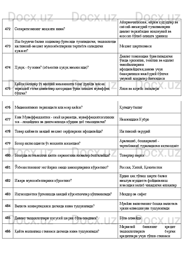 472 
Сепаратизмнинг моҳияти нима?  Айирмачиликкка, айрим ҳудудлар ва 
сиёсий-маъмурий тузилмаларни 
давлат таркибидан ноқонуний ва 
асоссиз бўлиб олишга уриниш 
473  Иш берувчи билан ходимлар ўртасида тузиладиган, ташкилотда
ижтимоий-меҳнат муносабатларини тартибга соладиган 
ҳужжат?  Меҳнат шартномаси 
474 
Ҳуқуқ - бу нима? (объектив ҳуқуқ маъносида)?  Давлат томонидан ўрнатиладиган 
ўзида эркинлик, тенглик ва адолат 
тамойилларини 
ифодалайдиган,ҳамма учун 
бажарилиши мажбурий бўлган 
умумий қоидалар йиғиндиси 
475  Қайси халқлар ўз миллий маънавияти боис дунёда юксак 
тараққий этган давлатлар қаторидан ўрин олишга муваффақ 
бўлган?  Япон ва корейс халқлари 
476 
Маданиятимиз тарихидаги илк асар қайси?  Қутадғу билиг 
477  Ким Муваффаққиятни - саъй ҳаракатда, муваффақиятсизликни 
эса - лоқайдлик ва дангасаликда кўрдим деб таъкидлаган?  Нажмиддин Кубро 
478 
Товар қиймати қандай меҳнат сарфларини ифодалайди?  Ижтимоий-зарурий 
479 
Бозор иқтисодиёти ўз моҳияти жиҳатдан?  Аралашиб, бошқарилиб - 
тартибланиб туриладиган иқтисодиёт
480 
Бозорда истеъмолчи ҳатти-харакатини нималар белгилайди?  Товарлар нархи 
481 
Ўзбекистоннинг энг йирик савдо ҳамкорларини кўрсатинг?  Россия, Хитой, Қозоғистон 
482 
Ижара муносабатларини кўрсатинг?  Ердан ҳақ тўлаш шарти билан 
маълум муддатга фойдаланиш 
юзасидан келиб чиқадиган алоқалар 
483 
Иқтисодиётни ўрганишда қандай кўрсаткичлар қўлланилади?  Миқдор ва сифат 
484 
Валюта конвертацияси деганда нима тушунилади?  Муайян валютанинг бошқа валютага 
эркин алмашинуви тушунилади 
485 
Давлат ташкилотлари хусусий шерик бўла оладими?  Бўла олмайди 
486 
Қайта молиялаш ставкаси деганда нима тушунилади?  Марказий   банкнинг   кредит
ташкилотларига   берган
кредитлари учун тўлов ставкаси  