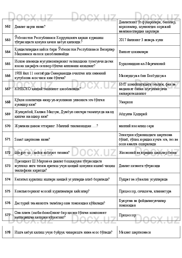 562 
Давлат қарзи нима?  Давлатнинг ўз фуқаролари, банклар, 
корхоналар, шунингдек хорижий 
мамлакатлардан қарзлари 
563  Ўзбекистон Республикаси Коррупцияга қарши курашиш 
тўғрисидаги қонуни қачон қабул қилинди.?  2017 йилнинг 3 январъ куни 
564  Қуидагилардан қайси бири Ўзбекистон Республикаси Вазирлар 
Маҳкамаси аъзоси ҳисобланмайди  Вилоят ҳокимлари 
565  Ислом оламида мусулмонларнинг эътиқодини тузатувчи деган 
юксак шарафга сазовор бўлган алломани аниқланг?  Бурҳониддин ал-Марғилоний 
566  1908 йил 11 сентябрда Самарқандда очилган илк оммавий 
кутубхона асосчиси ким бўлган?  Махмудхужа бин Бехбудхужа 
567 
ЮНЕСКО қандай ташкилот ҳисобланади?  БМТ ҳомийлигидаги таълим, фан ва 
маданият билан шуғулланувчи 
халқароташкилот 
568  Қўқон хонлигида амир ул-муслимин унвонига эга бўлган 
ҳукмдор ким?  Умархон 
569  Жулқунбой, Калвак Маҳзум, Думбул сингари тахаллусда ижод 
қилган ижодкор ким?  Абдулла Қодирий 
570 
Жумлани давом эттиринг. Миллий тикланишдан .....?  миллий юксалиш сари 
571 
Smart шартнома нима?  Электрон кўринишдаги шартнома 
бўлиб, тўлиқ юридик кучга эга, тез ва
осон амалга оширилади 
572 
ilds.gov.uz - қайси ахборот тизими?  Жисмоний ва юридик шахслар базаи 
573  Президент Ш.Мирзиёев давлат бошқаруви тўғрисидаги 
мутлоқо янги тизим яратиш учун қандай қонунни ишлаб чиқиш
таклифини киритди?  Давлат хизмати тўғрисида 
574 
Капитал қурилиш ишлари қандай усулларда олиб борилади?  Пудрат ва хўжалик усулларида 
575 
Компьютернинг асосий қурилмалари қайсилар?  Процессор, сичқонча, клавиатура 
576 
Дастурий таъминотга талаблар ким томонидан қўйилади?  Буюртма ва фойдаланувчилар 
томонидан 
577  Она плата (motherboard)нинг бир қисми бўлган компонент 
келтирилган қаторни кўрсатинг?  Процессор 
578 
Ишга қабул қилиш учун буйруқ чиқаришга нима асос бўлади?  Меҳнат шартномаси  