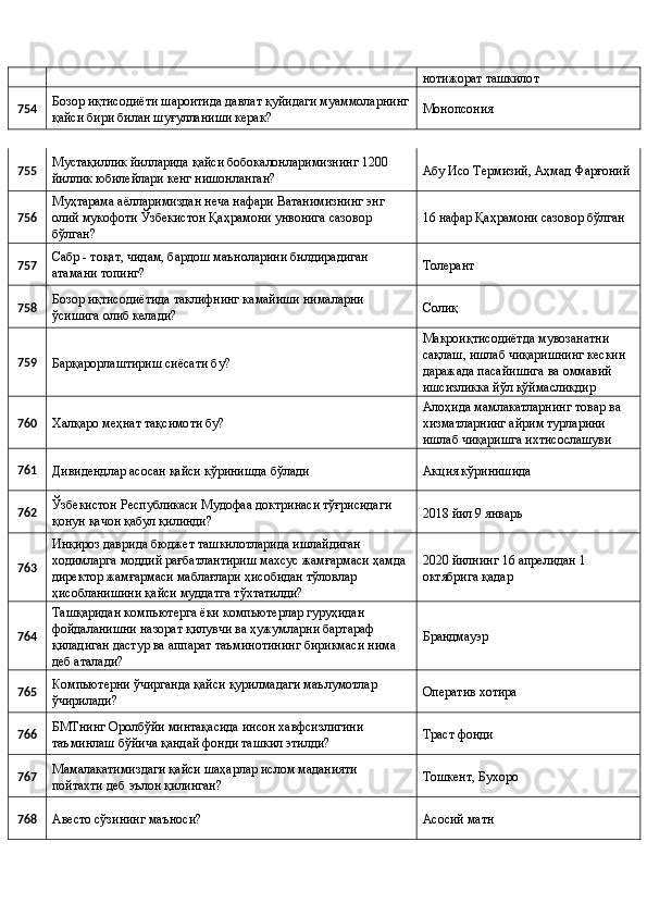 нотижорат ташкилот 
754  Бозор иқтисодиёти шароитида давлат қуйидаги муаммоларнинг
қайси бири билан шуғулланиши керак?  Монопсония 
755  Мустақиллик йилларида қайси бобокалонларимизнинг 1200 
йиллик юбилейлари кенг нишонланган?  Абу Исо Термизий, Аҳмад Фарғоний 
756  Муҳтарама аёлларимиздан неча нафари Ватанимизнинг энг 
олий мукофоти Ўзбекистон Қаҳрамони унвонига сазовор 
бўлган?  16 нафар Қаҳрамони сазовор бўлган 
757  Сабр - тоқат, чидам, бардош маъноларини билдирадиган 
атамани топинг?  Толерант  
758  Бозор иқтисодиётида таклифнинг камайиши нималарни 
ўсишига олиб келади?  Солиқ 
759 
Барқарорлаштириш сиёсати бу?  Макроиқтисодиётда мувозанатни 
сақлаш, ишлаб чиқаришнинг кескин 
даражада пасайишига ва оммавий 
ишсизликка йўл қўймасликдир 
760 
Халқаро меҳнат тақсимоти бу?  Алоҳида мамлакатларнинг товар ва 
хизматларнинг айрим турларини 
ишлаб чиқаришга ихтисослашуви 
761 
Дивидендлар асосан қайси кўринишда бўлади  Акция кўринишида 
762  Ўзбекистон Республикаси Мудофаа доктринаси тўғрисидаги 
қонун қачон қабул қилинди?  2018 йил 9 январь 
763  Инқироз даврида бюджет ташкилотларида ишлайдиган 
ходимларга моддий рағбатлантириш махсус жамғармаси ҳамда 
директор жамғармаси маблағлари ҳисобидан тўловлар 
ҳисобланишини қайси муддатга тўхтатилди?  2020 йилнинг 16 апрелидан 1 
октябрига қадар 
764  Ташқаридан компьютерга ёки компьютерлар гуруҳидан 
фойдаланишни назорат қилувчи ва ҳужумларни бартараф 
қиладиган дастур ва аппарат таъминотининг бирикмаси нима 
деб аталади?  Брандмауэр 
765  Компьютерни ўчирганда қайси қурилмадаги маълумотлар 
ўчирилади?  Оператив хотира 
766  БМТнинг Оролбўйи минтақасида инсон хавфсизлигини 
таъминлаш бўйича қандай фонди ташкил этилди?  Траст фонди 
767  Мамалакатимиздаги қайси шаҳарлар ислом маданияти 
пойтахти деб эълон қилинган?  Тошкент, Бухоро 
768 
Авесто сўзининг маъноси?  Асосий матн  