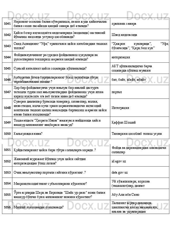 1041  Нархнинг осонлик билан кўтарилиши, лекин жуда қийинчилик 
билан секин пасайиши қандай самара деб аталади?  храповик самара 
1042  Қайси бозор иқтисодиёти андозаларида (моделида) ижтимоий 
йўналиш ниҳоятда устувор ҳисобланади?  Швед андозасида 
1043  Саид Аҳмаднинг “Уфқ” трилогияси қайси китоблардан ташкил 
топган?  “Ҳижрон   кунларида”,   “Уфқ
бўсағасида”, “Қирқ беш кун” 
1044  Фойдаланувчининг ресурсдан фойдаланиш ҳуқуқлари ва 
рухсатларини текшириш жараёни қандай аталади?  авторизация 
1045 
Сунъий интеллект қайси соҳаларда қўлланилади?  АКТ қўлланиладиган барча 
соҳаларда қўллаш мумкин 
1046  Ахборотни ўлчов бирликларининг ўсиш тартибида тўғри 
тартибланганини топинг.?  бит, байт, кбайт, мбайт 
1047  Ҳар бир фойдаланувчи учун маълум бир амалий дастурга 
тегишли турли хил маълумотлардан фойдаланиш учун ягона 
кириш нуқтасига эга веб тизим нима деб аталади?  портал 
1048  Суверен давлатлар ўртасида товарлар, хизматлар, молия, 
инвестиция, ишчи кучи эркин ҳаракатланадиган иқтисодий 
кенгликни ташкил қилиш мақсадида бирлашиш жараёни қайси 
атама билан изоҳланади?  Интеграция 
1049  Тошкентдаги “Ҳазрати Имом” мажмуаси майдонида қайси 
машҳур алломанинг мақбараси мавжуд?  Қаффол Шоший 
1050 
Калькуляция нима?  Таннархни ҳисоблаб топиш усули 
1051 
Қуйдагиларнинг қайси бири тўғри солиқларга киради..?  Фойда ва даромадлардан олинадиган 
солиқлар 
1052  Жамоавий мурожаат йўллаш учун қайси сайтдан 
авторизациядан ўтиш лозим?  id.egov.uz 
1053 
Очиқ маълумотлар портали сайтини кўрсатинг..?  data.gov.uz 
1054 
Макроиқтисодиётнинг субъектларини кўрсатинг?  Уй хўжаликлари, корхона 
(ташкилот)лар, давлат 
1055  Ўрта асрларда Шарқ ва Европада "Шайх ур-раис" номи билан 
машҳур бўлган буюк алломанинг номини кўрсатинг?  Абу Али ибн Сино 
1056 
Миллий ғоя нимадан озиқланади?  Халқнинг асрлар давомида 
шаклланган юксак маънавияти, 
анъана ва удумларидан  