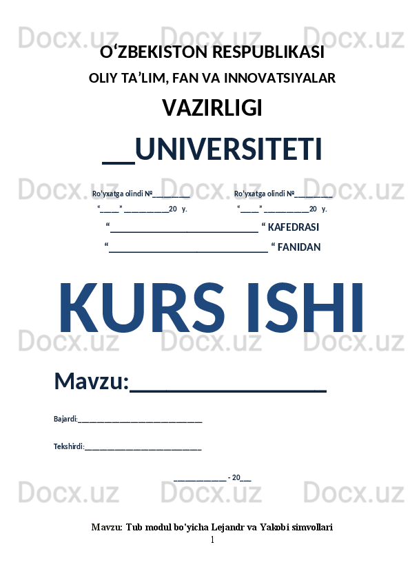 O‘ZBEKISTON RESPUBLIKASI 
OLIY  TA’LIM, FAN  VA INNOVATSIYALAR
VAZIRLIGI
__UNIVERSITETI
Ro’yxatga olindi №__________                          Ro’yxatga olindi №__________
“_____” ____________20   y.                             “_____” ____________20   y.
“___________________________ “ KAFEDRASI
“_____________________________ “ FANIDAN
KURS ISHI 
Mavzu:________________ 
Bajardi:_________________________________
Tekshirdi:_______________________________
______________ - 20___
Mavzu:   Tub modul bo'yicha Lejandr va Yakobi simvollari
1 