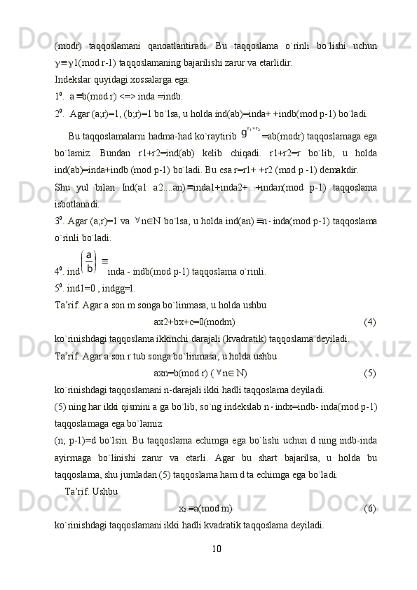 (modr)   taqqoslamani   qanoatlantiradi.   Bu   taqqoslama   o`rinli   bo`lishi   uchun
 1(mod r-1) taqqoslamaning bajarilishi zarur va etarlidir. 
Indekslar quyidagi xossalarga ega:
1 0
.  a b(mod r) <=> inda =indb.
2 0
.  Agar (a;r)=1, (b;r)=1 bo`lsa, u holda ind(ab)=inda+ +indb(mod p-1) bo`ladi.
     Bu taqqoslamalarni hadma-had ko`raytirib 	
2	1r	rg	 =ab(modr) taqqoslamaga ega
bo`lamiz.   Bundan   r1+r2=ind(ab)   kelib   chiqadi.   r1+r2=r   bo`lib,   u   holda
ind(ab)=inda+indb (mod p-1) bo`ladi. Bu esa r=r1+ +r2 (mod p -1) demakdir.
Shu   yul   bilan   Ind(a1   a2....an)	
 inda1+inda2+...+indan(mod   p-1)   taqqoslama
isbotlanadi.
3 0
. Agar (a;r)=1 va  	
 n  N bo`lsa, u holda ind(an)	 n  inda(mod p-1) taqqoslama
o`rinli bo`ladi.
4 0
. ind	
	
	

b
a inda - indb(mod p-1) taqqoslama o`rinli.
5 0
. ind1=0 , indgg=l. 
Ta’rif. Agar a son m songa bo`linmasa, u holda ushbu
ax2+bx+c=0(modm)                 (4)
ko`rinishdagi taqqoslama ikkinchi darajali (kvadratik) taqqoslama deyiladi.
Ta’rif. Agar a son r tub songa bo`linmasa, u holda ushbu
axn=b(mod r) (	
 n   N)                 (5)
ko`rinishdagi taqqoslamani n-darajali ikki hadli taqqoslama deyiladi.
(5) ning har ikki qismini a ga bo`lib, so`ng indekslab n  indx=indb- inda(mod p-1)
taqqoslamaga ega bo`lamiz.
(n;  p-1)=d  bo`lsin.  Bu   taqqoslama  echimga   ega  bo`lishi   uchun  d  ning  indb-inda
ayirmaga   bo`linishi   zarur   va   etarli.   Agar   bu   shart   bajarilsa,   u   holda   bu
taqqoslama, shu jumladan (5) taqqoslama ham d ta echimga ega bo`ladi.
    Ta’rif. Ushbu
x
2	
 a(mod m)       (6)
ko`rinishdagi taqqoslamani ikki hadli kvadratik taqqoslama deyiladi.
10 