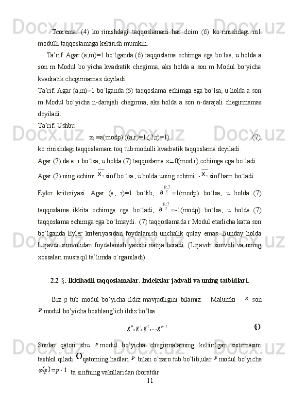         Teorema.   (4)   ko`rinishdagi   taqqoslamani   har   doim   (6)   ko`rinishdagi   m1
modulli taqqoslamaga keltirish mumkin. 
       Ta’rif. Agar (a;m)=1 bo`lganda (6) taqqoslama echimga ega bo`lsa, u holda a
son   m   Modul   bo`yicha   kvadratik   chegirma,   aks   holda   a   son   m   Modul   bo`yicha
kvadratik chegirmamas deyiladi.
Ta’rif. Agar (a;m)=1 bo`lganda (5) taqqoslama echimga ega bo`lsa, u holda a son
m   Modul   bo`yicha  n-darajali   chegirma,   aks   holda   a  son   n-darajali   chegirmamas
deyiladi. 
Ta’rif. Ushbu 
x
2 a(modp) ((a;r)=1,(2;r)=1)                 (7)
ko`rinishdagi taqqoslamani toq tub modulli kvadratik taqqoslama deyiladi.
Agar (7) da a: r bo`lsa, u holda (7) taqqoslama x  0(mod r) echimga ega bo`ladi.
Agar (7) ning echimi 	
1х sinf bo`lsa, u holda uning echimi  -	1х sinf ham bo`ladi.
Eyler   kriteriyasi.   Agar   (a;   r)=1   bo`lib,   2 1р
а 	

1(modp)   bo`lsa,   u   holda   (7)
taqqoslama   ikkita   echimga   ega   bo`ladi,   2 1р
а 

-1(modp)   bo`lsa,   u   holda   (7)
taqqoslama echimga ega bo`lmaydi.  (7) taqqoslamada r Modul etarlicha katta son
bo`lganda   Eyler   kriteriyasidan   foydalanish   unchalik   qulay   emas.   Bunday   holda
Lejavdr   simvolidan   foydalanish   yaxshi   natija   beradi.   (Lejavdr   simvoli   va   uning
xossalari mustaqil ta’limda o`rganiladi).
2.2- § .  Ikkihadli taqqoslamalar.  Indekslar jadvali va uning tatbidlari.
          Biz   p   tub   modul   bo’yicha   ildiz   mavjudligini   bilamiz.       Malumki  	
g   son	
p
modul bo’yicha boshlang’ich ildiz bo’lsa
                                                    	
2	2	1	0	,....	,	,	pg	g	g	g                                                   	1
Sonlar   qatori   shu  	
p modul   bo’yicha   chegirmalarning   keltirilgan   sistemasini
tashkil qiladi.	
1 qatorning hadlari 	p  bilan o’zaro tub bo’lib,ular 	p modul bo’yicha	
		1		p	p	
  ta sinfning vakillaridan iboratdir.
11 