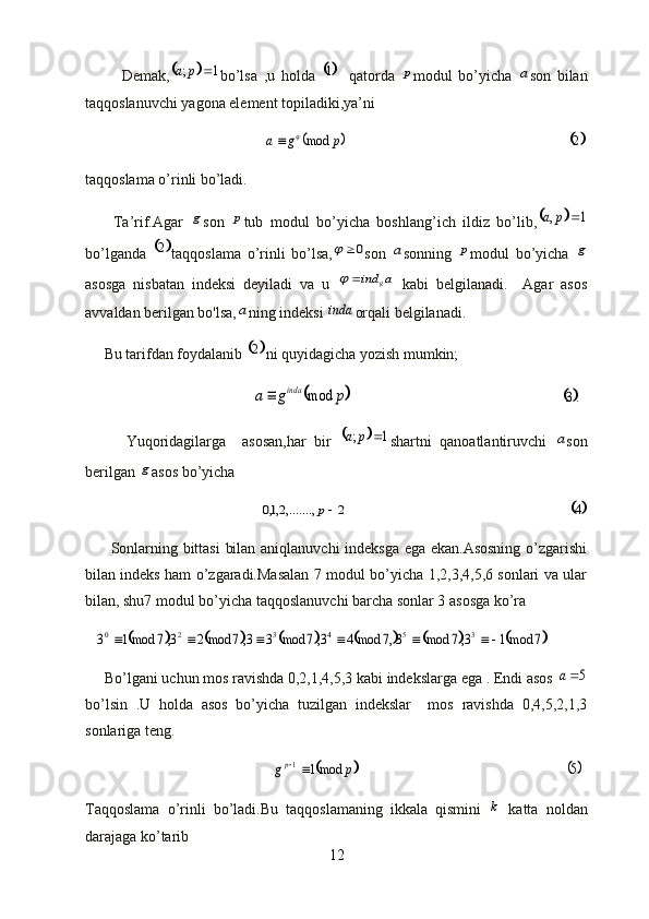 Demak,		1	;		p	a bo’lsa   ,u   holda  	1 qatorda  	p modul   bo’yicha  	a son   bilan
taqqoslanuvchi yagona element topiladiki,ya’ni
                                               	
	p	g	a	mod		                                                           		 2
taqqoslama o’rinli bo’ladi.
        Ta’rif.Agar  	
g son  	p tub   modul   bo’yicha   boshlang’ich   ildiz   bo’lib,			1	,		p	a
bo’lganda  	
	 2
taqqoslama   o’rinli   bo’lsa,	0	 son  	a sonning  	p modul   bo’yicha  	g
asosga   nisbatan   indeksi   deyiladi   va   u  	
a	ind	g		   kabi   belgilanadi.     Agar   asos
avvaldan berilgan bo'lsa,	
a ning indeksi 	inda orqali belgilanadi.
     Bu tarifdan foydalanib 	
	 2
ni quyidagicha yozish mumkin;
                                            	
	p	g	a	i nda	mod	                                                        	.3
          Yuqoridagilarga     asosan,har   bir  	
		1	;		p	a shartni   qanoatlantiruvchi  	a son
berilgan 	
g asos bo’yicha
                                              	
2	,.......,2,1,0	p                                                           		 4
         Sonlarning bittasi  bilan aniqlanuvchi indeksga ega ekan.Asosning o’zgarishi
bilan indeks ham o’zgaradi.Masalan 7 modul bo’yicha 1,2,3,4,5,6 sonlari va ular
bilan, shu7 modul bo’yicha taqqoslanuvchi barcha sonlar 3 asosga ko’ra	
																3	5	4	3	2	0	3,7	mod	3,7	mod4	3,7	mod	3	3,7	mod2	3,7	mod1	3		7	mod1
     Bo’lgani uchun mos ravishda 0,2,1,4,5,3 kabi indekslarga ega . Endi asos 	
5a
bo’lsin   .U   holda   asos   bo’yicha   tuzilgan   indekslar     mos   ravishda   0,4,5,2,1,3
sonlariga teng.
                                                 	
	p	gp	mod1	1	                                                       	5
Taqqoslama   o’rinli   bo’ladi.Bu   taqqoslamaning   ikkala   qismini  	
k   katta   noldan
darajaga ko’tarib 
12