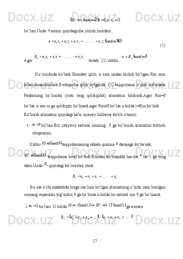 				1	:	,0	,	mod	10	0			r	n	k	m	rk	kbo’lsin.Unda 	
a sonini quyidagicha yozish mumkin :
                      	
	1.	mod	..	..........	22	11	00	m	r	a	r	a	ra	r	a	a	nn					                                     (1)
Agar 	
nn	m	r	a	ra	r	a	R					....	..........	11	00     desak,  (1) ushbu   		m	R	a	m	mod	
              Ko’rinishida   bo’ladi.Shunday   qilib,   a   soni   undan   kichik   bo’lgan   Rm   soni
bilan   almashtiriladi.Boshqacha   qilib   aytganda,   (1)
  taqqoslama   o’nlik   sistemada
Paskalning   bo’linishi   (yoki   teng   qoldiqlilik)   alomatini   bildiradi.Agar   Rm=0
bo’lsa  a son m ga qoldiqsiz bo’linadi,agar  Rm ≠0 bo’lsa u holda  r=Rm  bo’ladi.
Bo'linish alomatini quyidagi ba'zi xususiy hollarini ko'rib o'tamiz:
1.	
9	m bo’lsin.Biz   ixtiyoriy   natural   sonning     9   ga   bo’linish   alomatini   keltirib
chiqaramiz.
     Ushbu 	
	9	mod1	10	 taqqoslamaning ikkala qismini 	k darajaga ko’tarsak,	
	9	mod1	10	k
  taqqoslama hosil bo’ladi.Bundan ko’rinadiki barcha  	kr lar 1 ga teng
ekan.Unda 	
mR quyidagi ko’rinishni oladi:	
na	a	a	a	R						.........	2	1	0	9
     Bu esa o’rta maktabda bizga ma’lum bo’lgan alomatning o’zidir,yani berilgan
sonning raqamlari yig’indisi 9 ga bo’linsa u holda bu natural son 9 ga bo’linadi
 2.	
11	m bo’lsin .U holda 						11	mod	1	10	11	mod1	10	k	k				 ga asosan 	
				.......	.....	5	3	1	4	2	0	11									a	a	a	a	a	a	R
17 