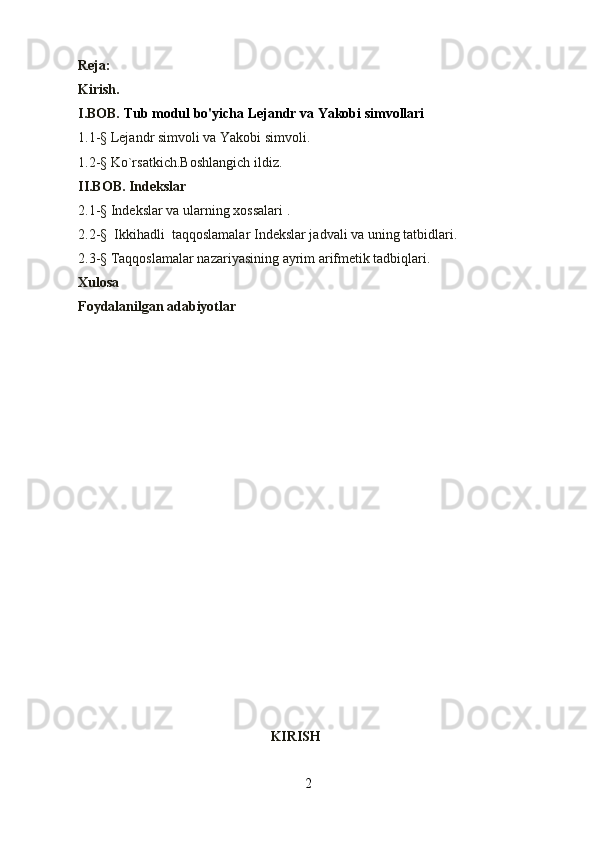 Reja:
Kirish. 
I.BOB.  Tub modul bo'yicha Lejandr va Yakobi simvollari
1.1- §  Lejandr simvoli va Yakobi simvoli.
1.2- §   Ko`rsatki с h.Boshlangi с h ildiz.                                                               
II.BOB. Indekslar                                                                                                
2.1-§  Ind е kslar va ularning xossalari  .                                                                  
2.2-§   Ikkihadli  taqqoslamalar  Indekslar jadvali va uning tatbidlari.                   
2.3-§  Taqqoslamalar nazariyasining ayrim arifmеtik tadbiqlari.
Xulosa
Foydalanilgan adabiyotlar
  
                                                       KIRISH
2 