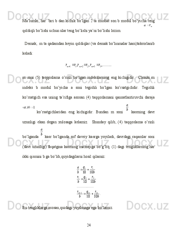 mr	a	
1	)	;	(		b	aMa’lumki, har   biri b dan kichik bo’lgan 2 ta musbat son b modul bo’yicha teng
qoldiqli bo’lishi uchun ular teng bo’lishi ya’ni bo’lishi lozim.
  Demak,  m ta qadamdan keyin qoldiqlar (va demak bo’linmalar ham)takrorlanib
keladi:	
..	,.........	,	,	3	3	2	2	1	1	r	r	r	r	r	r	m	m	m						
m   soni   (5)   taqqoslama   o’rinli   bo’lgan   indekslarning   eng   kichigidir.     Chunki   m
indeks   b   modul   bo’yicha   a   soni   tegishli   bo’lgan   ko’rsatgichdir.   Tegishli
ko’rsatgich   esa   uning   ta’rifiga   asosan   (4)   taqqoslamani   qanoatlantiruvchi   daraja
ko’rsatgichlaridan   eng   kichigidir.   Bundan   m   soni  	
b
a   kasrning   davr
uzunligi   ekan   degan   xulosaga   kelamiz.     Shunday   qilib,   (4)   taqqoslama   o’rinli
bo’lganda  	
b
a   kasr   bo’lganda   sof   davriy   kasrga   yoyiladi,   davrdagi   raqamlar   soni
(davr uzunligi) faqatgina kasrning maxrajiga bo’g’liq. (1) dagi tengliklarning har
ikki qismini b ga bo’lib,quyidagilarni hosil qilamiz:	
.	10	10
..........	..........	
10	10	
10	10
1	
2	2	1	
1	1	
b
r	q	
b
r	
b
r	q	
b
r	
b
r	q	
b
a	
m	m	m			
		
	

Bu tengliklarga asosan,quidagi yoyilmaga ega bo’lamiz.
24 