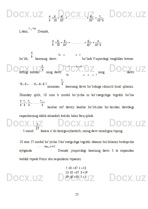	mq	q	q	...	,.........	,	2	1	
b
r	q	q	q	q	m	2	1	3	2	),	,	,.....	,	(	
	k	m	k	q	q	q	q	...	,	...,	,.........	1	1	
		37	mod1	10	3	
.	10	10	.....	..........	..........	10	10	22	1	
b	
r	q	q	q	
b
a	
mm	mm					Lekin,	
.a	rm  Demak,	
b
a	q	q	q	
b
a	
m	mm	
10	10	........	..........	10	10	22	1					
bo’lib,  	
b
a   kasrning   davri bo’ladi.Yuqoridagi tengliklar ketma-
ketligi   asosan  	
b
r1   ning   davri ning   davri	
)	,	,	,........	,	(	2	1	4	3	q	q	q	q	q	m
umuman  	b
rk   kasrning  davri   bo’lishiga   ishonch  hosil   qilamiz.
Shunday   qilib,   10   soni   b   modul   bo’yicha   m   ko’rsatgichga   tegishli   bo’lsa	
b
r	
b
r	
b
r	
b
a	m1	2	1	..	,.........	,	,	
  kasrlar   sof   davriy   kasrlar   bo’lib,ular   bir-biridan   davrdagi
raqamlarning siklik almashib kelishi bilan farq qiladi.
    5-misol. 	
37
5  kasrni o’nli kasrga aylantirib, uning davr uzunligini toping.
10 soni 37 modul bo’yicha 3 ko’rsatgichga tegishli ekanini biz bilamiz.boshqacha
aytganda Demak   ,yuqoridagi   kasrning   davri   3   ta   raqamdan
tashkil topadi.Hozir shu raqamlarni topamiz.	
5	5	37	10	19	
19	3	37	10	13	
13	1	37	10	5	
				
				
			
25