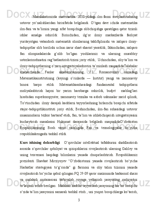               Mamlakatimizda   matematika   2020-yildagi   ilm-fanni   rivojlantirishning
ustuvor   yo‘nalishlaridan   birisifatida   belgilandi.   O‘tgan   davr   ichida   matematika
ilm-fani va ta’limini yangi sifat bosqichiga olibchiqishga qaratilgan qator tizimli
ishlar   amalga   oshirildi:   Birinchidan,   ilg‘or   ilmiy   markazlarda   faoliyat
yuritayotgan   vatandosh   matematik   olimlarning   taklifqilinishi   va   xalqaro   ilmiy-
tadqiqotlar olib borilishi uchun zarur shart-sharoit yaratildi; Ikkinchidan, xalqaro
fan   olimpiadalarida   g‘olib   bo‘lgan   yoshlarimiz   va   ularning   murabbiy
ustozlarimehnatini rag‘batlantirish tizimi joriy etildi;  Uchinchidan, oliy ta’lim va
ilmiy-tadqiqotlarning o‘zaro integratsiyalashuvini ta’minlash maqsadidaTalabalar
shaharchasida   Fanlar   akademiyasining   V.I.   Romanovskiy   nomidagi
Matematikainstitutining   (keyingi   o‘rinlarda   —   Institut)   yangi   va   zamonaviy
binosi   barpo   etildi.   Matematikasohasidagi   fundamental   tadqiqotlarni
moliyalashtirish   hajmi   bir   yarim   barobarga   oshirildi,   budjet     mablag‘lari
hisobidan  superkompyuter, zamonaviy  texnika  va asbob  uskunalar  xarid qilindi;
To‘rtinchidan   ilmiy darajali kadrlarni tayyorlashning birlamchi bosqichi sifatida
stajor-tadqiqotlikinstituti   joriy   etildi;   Beshinchidan,   ilm-fan   sohasidagi   ustuvor
muammolarni tezkor bartaraf etish, fan, ta’lim va ishlabchiqarish integratsiyasini
kuchaytirish   masalasini   Hukumat   darajasida   belgilash   maqsadidaO‘zbekiston
Respublikasining   Bosh   vaziri   raisiligida   Fan   va   texnologiyalar   bo‘yicha
respublikakengashi tashkil etildi.
Kurs   ishining   dolzarbligi .     O‘quvchilar   intellektual   tafakkurini   shakllantirish
asosida   o‘quvchilar   qobiliyat   va   qiziqishlarini   rivojlantirish   ularning   Galiley   va
uning   teoremasi   haqidagi   bilimlarini   yanada   chuqurlashtirish.   Respublikamiz
prezidenti   Shavkat   Mirziyoyev   “O‘zbekistonni   yanada   rivojlantirish   bo‘yicha
Harkatlar   strategiyasi   to‘g‘risida”   gi   farmoni   va   oliy   talim   tizimini   yanada
rivojlantirish bo‘yicha qabul qilingan PQ 29-09 qaror mazmunida barkamol shaxs
va   malakali   mutaxasisni   tarbiyalab   voyaga   yetkazish   jarayoning   mohiyatini
to‘laqonli ochib berilgan . Malakali kadrlar tayyorlash jarayoning har bir bosqichi
o‘zida ta’lim jarayonini samarali tashkil etish , uni yuqori bosqichlarga ko‘tarish,
3 
