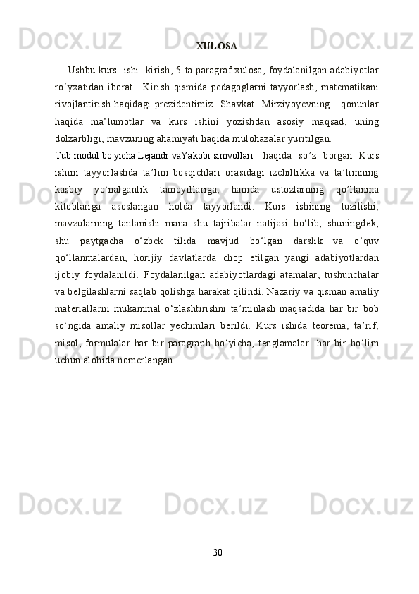 XULOSA
        Ushbu   kurs     ishi     kirish,   5   ta   paragraf   xulosa,   foydalanilgan   adabiyotlar
ro‘yxatidan   iborat.     Kirish   qismida   pedagoglarni   tayyorlash,   matematikani
rivojlantirish   haqidagi   prezidentimiz     Shavkat     Mirziyoyevning       qonunlar
haqida   ma’lumotlar   va   kurs   ishini   yozishdan   asosiy   maqsad,   uning
dolzarbligi, mavzuning ahamiyati haqida mulohazalar yuritilgan. 
Tub modul bo'yicha Lejandr vaYakobi simvollari       haqida     so’z     borgan.   Kurs
ishini   tayyorlashda   ta’lim   bosqichlari   orasidagi   izchillikka   va   ta’limning
kasbiy   yo‘nalganlik   tamoyillariga,   hamda   ustozlarning   qo’llanma
kitoblariga   asoslangan   holda   tayyorlandi.   Kurs   ishining   tuzilishi,
mavzularning   tanlanishi   mana   shu   tajribalar   natijasi   bo‘lib,   shuningdek,
shu   paytgacha   o‘zbek   tilida   mavjud   bo‘lgan   darslik   va   o‘quv
qo‘llanmalardan,   horijiy   davlatlarda   chop   etilgan   yangi   adabiyotlardan
ijobiy   foydalanildi.   Foydalanilgan   adabiyotlardagi   atamalar,   tushunchalar
va belgilashlarni  saqlab qolishga harakat qilindi. Nazariy va qisman amaliy
materiallarni   mukammal   o‘zlashtirishni   ta’minlash   maqsadida   har   bir   bob
so‘ngida   amaliy   misollar   yechimlari   berildi.   Kurs   ishida   teorema,   ta’rif,
misol,   formulalar   har   bir   paragraph   bo‘yicha,   tenglamalar     har   bir   bo‘lim
uchun alohida nomerlangan.
30 