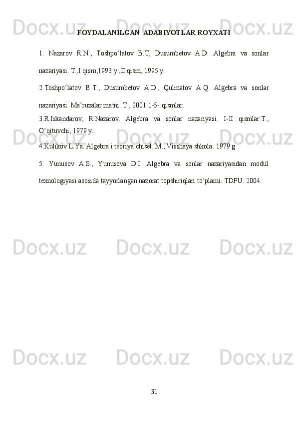 FOYDALANILGAN  ADABIYOTLAR ROYXATI
1.   Nаzаrоv   R.N.,   Tоshpo’lаtоv   B.T,   Dusumbеtоv   А.D.   Аlgеbrа   vа   sоnlаr
nаzаriyasi. T.,I qism,1993 y.,II qism, 1995 y.
2.Tоshpo’lаtоv   B.T.,   Dusumbеtоv   А.D.,   Qulmаtоv   А.Q.   Аlgеbrа   vа   sоnlаr
nаzаriyasi. Mа’ruzаlаr mаtni. T., 2001 1-5- qismlаr.
3.R.Iskаndаrоv,   R.Nаzаrоv.   Аlgеbrа   vа   sоnlаr   nаzаriyasi.   I-II   qismlаr.T.,
O’qituvchi, 1979 y.
4.Kulikоv L.Ya. Аlgеbrа i tеоriya chisеl. M., Visshаya shkоlа. 1979 g.
5.   Yunusоv   А.S.,   Yunusоvа   D.I.   Аlgеbrа   vа   sоnlаr   nаzаriyasidаn   mоdul
tехnоlоgiyasi аsоsidа tаyyorlаngаn nаzоrаt tоpshiriqlаri to’plаmi. TDPU. 2004. 
31 