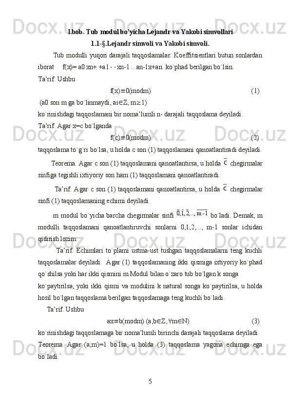 I.bob.  Tub modul bo'yicha Lejandr va Yakobi simvollari
1.1-§.Lejandr simvoli va Yakobi simvoli.
             Tub modulli yuqori darajali taqqoslamalar. Koeffitsientlari butun sonlardan
iborat     f(x)= a0 xn+ +a1  xn-1 ...an-1x+an  ko`phad berilgan bo`lsin. 
Ta’rif. Ushbu 
                                f(x)  0(modm)                                                           (1)
 (a0 son m ga bo`linmaydi, ai  Z, m  1)                       
ko`rinishdagi taqqoslamani bir noma’lumli n- darajali taqqoslama deyiladi.
Ta’rif. Agar x= c  bo`lganda
            f(c)  0(modm)                                              (2)
taqqoslama to`g`ri bo`lsa, u holda  c  son (1) taqqoslamani qanoatlantiradi deyiladi.
       Teorema. Agar  c  son (1) taqqoslamani qanoatlantirsa, u holda с  chegirmalar
sinfiga tegishli ixtiyoriy son ham (1) taqqoslamani qanoatlantiradi. 
             Ta’rif. Agar   c   son (1)  taqqoslamani  qanoatlantirsa, u holda  
с   chegirmalar
sinfi (1) taqqoslamaning echimi deyiladi.
             m modul bo`yicha barcha chegirmalar sinfi  	
1-	m	,...,2,1,0   bo`ladi. Demak, m
modulli   taqqoslamani   qanoatlantiruvchi   sonlarni   0,1,2,...,   m-1   sonlar   ichidan
qidirish lozim.
              Ta’rif.   Echimlari   to`plami   ustma-ust   tushgan   taqqoslamalarni   teng   kuchli
taqqoslamalar deyiladi.   Agar (1) taqqoslamaning ikki qismiga ixtiyoriy ko`phad
qo`shilsa yoki har ikki qismini m Modul bilan o`zaro tub bo`lgan k songa 
ko`paytirilsa, yoki  ikki  qismi  va  modulini  k natural  songa  ko`paytirilsa, u holda
hosil bo`lgan taqqoslama berilgan taqqoslamaga teng kuchli bo`ladi.
     Ta’rif. Ushbu 
ax  b(modm) (a,b  Z,  m  N)                (3) 
ko`rinishdagi taqqoslamaga bir noma’lumli birinchi darajali taqqoslama deyiladi.
Teorema.   Agar   (a;m)=1   bo`lsa,   u   holda   (3)   taqqoslama   yagona   echimga   ega
bo`ladi.
5 
