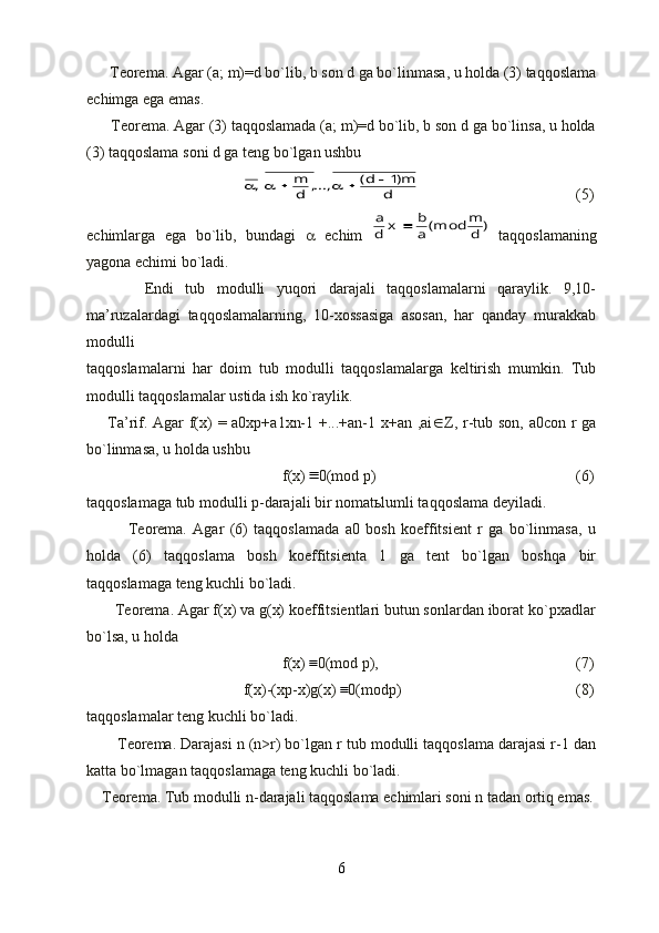       Teorema. Agar (a; m)=d bo`lib, b son d ga bo`linmasa, u holda (3) taqqoslama
echimga ega emas.
      Teorema. Agar (3) taqqoslamada (a; m)=d bo`lib, b son d ga bo`linsa, u holda
(3) taqqoslama soni d ga teng bo`lgan ushbud	
m)1	d(	...,,	d
m	,						
     (5)
echimlarga   ega   bo`lib,   bundagi      echim  	
)	d
m	(moda
b	x	d
a	   taqqoslamaning
yagona echimi bo`ladi.
          Endi   tub   modulli   yuqori   darajali   taqqoslamalarni   qaraylik.   9,10-
ma’ruzalardagi   taqqoslamalarning,   10-xossasiga   asosan,   har   qanday   murakkab
modulli 
taqqoslamalarni   har   doim   tub   modulli   taqqoslamalarga   keltirish   mumkin.   Tub
modulli taqqoslamalar ustida ish ko`raylik.
       Ta’rif. Agar f(x) = a0xp+a1xn-1 +...+an-1 x+an ,ai  Z, r-tub son, a0con r ga
bo`linmasa, u holda ushbu
f(x)	
 0(mod p)      (6)
taqqoslamaga tub modulli p-darajali bir nomatьlumli taqqoslama deyiladi.
              Teorema.   Agar   (6)   taqqoslamada   a0   bosh   koeffitsient   r   ga   bo`linmasa,   u
holda   (6)   taqqoslama   bosh   koeffitsienta   1   ga   tent   bo`lgan   boshqa   bir
taqqoslamaga teng kuchli bo`ladi.
       Teorema. Agar f(x) va g(x) koeffitsientlari butun sonlardan iborat ko`pxadlar
bo`lsa, u holda
f(x)
 0(mod p),       (7)
f(x)-(xp-x)g(x)	
 0(modp)       (8)
taqqoslamalar teng kuchli bo`ladi.
       Teorema. Darajasi n (n>r) bo`lgan r tub modulli taqqoslama darajasi r-1 dan
katta bo`lmagan taqqoslamaga teng kuchli bo`ladi. 
    Teorema. Tub modulli n-darajali taqqoslama echimlari soni n tadan ortiq emas.
6 