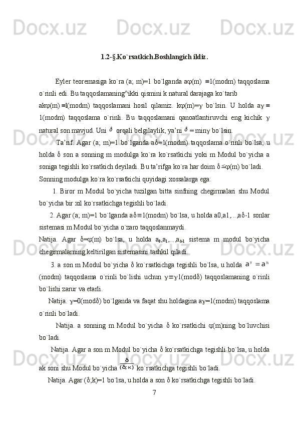 1.2-§. Ko`rsatki с h.Boshlangi с h ildiz.
             Eyler teoremasiga ko`ra (a; m)=1 bo`lganda a  (m)   1(modm) taqqoslama
o`rinli edi. Bu taqqoslamaning^ikki qismini k natural darajaga ko`tarib
ak  (m)	
 l(modm)   taqqoslamani   hosil   qilamiz.   k  (m)=    bo`lsin.   U   holda   a 	
1(modm)   taqqoslama   o`rinli.   Bu   taqqoslamani   qanoatlantiruvchi   eng   kichik   
natural son mavjud. Uni 	
  orqali belgilaylik, ya’ni 	 = min   bo`lsin.
             Ta’rif. Agar  (a;  m)=1 bo`lganda a  =1(modm)  taqqoslama o`rinli  bo`lsa,  u
holda      son   a   sonning   m   modulga   ko`ra   ko`rsatkichi   yoki   m   Modul   bo`yicha   a
soniga tegishli ko`rsatkich deyiladi. Bu ta’rifga ko`ra har doim  	
  (m) bo`ladi.
Sonning modulga ko`ra ko`rsatkichi quyidagi xossalarga ega:
          1.   Biror   m   Modul   bo`yicha   tuzilgan   bitta   sinfning   chegirmalari   shu   Modul
bo`yicha bir xil ko`rsatkichga tegishli bo`ladi.
      2. Agar (a; m)=1 bo`lganda a  1(modm) bo`lsa, u holda a0,a1,...,a  -1 sonlar
sistemasi m Modul bo`yicha o`zaro taqqoslanmaydi.
Natija.   Agar    =  (m)   bo`lsa,   u   holda   a
0 ,a
1 ,...,a
 -1   sistema   m   modul   bo`yicha
chegirmalarning keltirilgan sistemasini tashkil qiladi.
         3. a son m Modul bo`yicha      ko`rsatkichga tegishli bo`lsa, u holda  	
1	а	а			
(modm)   taqqoslama   o`rinli   bo`lishi   uchun    1(mod  )   taqqoslamaning   o`rinli
bo`lishi zarur va etarli.
     Natija.   =0(mod  ) bo`lganda va faqat shu holdagina a  =1(modm) taqqoslama
o`rinli bo`ladi.
            Natija.   a   sonning   m   Modul   bo`yicha      ko`rsatkichi    (m)ning   bo`luvchisi
bo`ladi.
      Natija. Agar a son m Modul bo`yicha    ko`rsatkichga tegishli bo`lsa, u holda
ak soni shu Modul bo`yicha 	
)к;	(
  ko`rsatkichga tegishli bo`ladi.
     Natija. Agar (  ;k)=1 bo`lsa, u holda a son    ko`rsatkichga tegishli bo`ladi.
7 