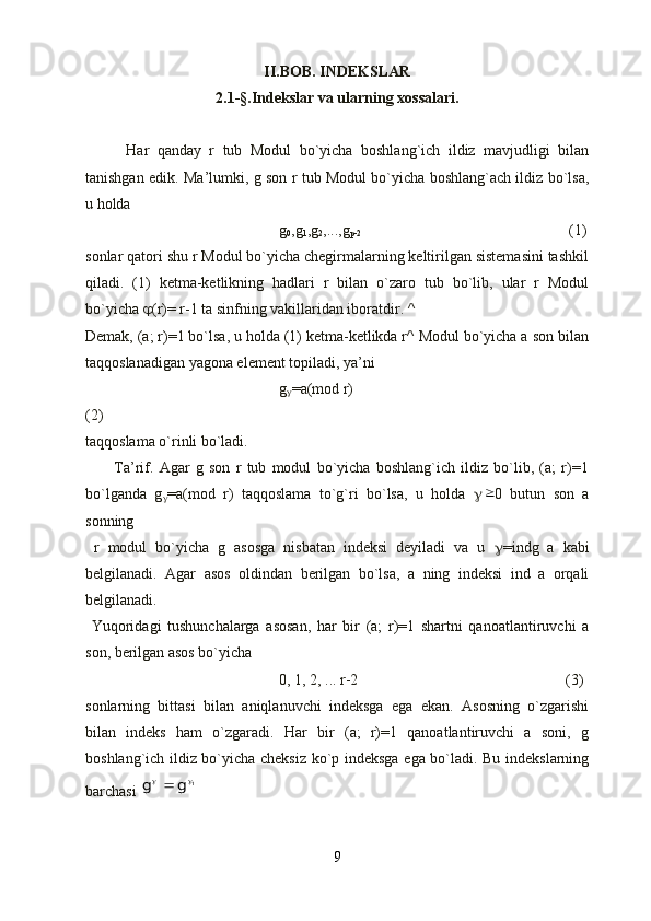 II.BOB. INDEKSLAR
2.1- §. Ind е kslar va ularning xossalari.
          Har   qanday   r   tub   Modul   bo`yicha   boshlang`ich   ildiz   mavjudligi   bilan
tanishgan edik. Ma’lumki, g son r tub Modul bo`yicha boshlang`ach ildiz bo`lsa,
u holda
g
0 ,g
1 ,g
2 ,...,g
p-2          (1)
sonlar qatori shu r Modul bo`yicha chegirmalarning keltirilgan sistemasini tashkil
qiladi.   (1)   ketma-ketlikning   hadlari   r   bilan   o`zaro   tub   bo`lib,   ular   r   Modul
bo`yicha   (r)= r-1 ta sinfning vakillaridan iboratdir. ^
Demak, (a; r)=1 bo`lsa, u holda (1) ketma-ketlikda r^ Modul bo`yicha a son bilan
taqqoslanadigan yagona element topiladi, ya’ni
g
 =a(mod r) 
(2)
taqqoslama o`rinli bo`ladi.
          Ta’rif.   Agar   g   son   r   tub   modul   bo`yicha   boshlang`ich   ildiz   bo`lib,   (a;   r)=1
bo`lganda   g
 =a(mod   r)   taqqoslama   to`g`ri   bo`lsa,   u   holda    0   butun   son   a
sonning
  r   modul   bo`yicha   g   asosga   nisbatan   indeksi   deyiladi   va   u    =indg   a   kabi
belgilanadi.   Agar   asos   oldindan   berilgan   bo`lsa,   a   ning   indeksi   ind   a   orqali
belgilanadi.
  Yuqoridagi   tushunchalarga   asosan,   har   bir   (a;   r)=1   shartni   qanoatlantiruvchi   a
son, berilgan asos bo`yicha
0, 1, 2, ... r-2      (3)
sonlarning   bittasi   bilan   aniqlanuvchi   indeksga   ega   ekan.   Asosning   o`zgarishi
bilan   indeks   ham   o`zgaradi.   Har   bir   (a;   r)=1   qanoatlantiruvchi   a   soni,   g
boshlang`ich ildiz bo`yicha cheksiz ko`p indeksga ega bo`ladi. Bu indekslarning
barchasi 	
1	g	g			
9 