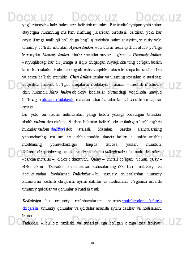 yog‘ erimaydi» kabi hukmlarni keltirish mumkin. Biz tasdiqlayotgan yoki inkor
etayotgan   hukmning   ma’lum   sinfning   jislaridan   birortasi,   ba’zilari   yoki   har
qaysi  jismga  taalluqli  bo‘lishiga  bog‘liq ravishda hukmlar  ayrim, xususiy  yoki
umumiy  bo‘lishi  mumkin.   Ayrim   hukm :   «bu  odam   hech  qachon  aldov   yo‘liga
kirmaydi».   Xususiy   hukm :   «ba’zi   metallar   suvdan   og‘irroq».   Umumiy   hukm :
«suyuqlikdagi  har  bir  jismga  u siqib chiqargan suyuqlikka  teng bo‘lgan bosim
ta’sir ko‘rsatadi». Hukmlarning ob’ektiv voqelikni aks ettirishiga ko‘ra ular chin
va soxta bo‘lishi mumkin.   Chin hukm   jismlar va ularning xossalari  o‘rtasidagi
voqelikda   mavjud   bo‘lgan   aloqalarni   ifodalaydi.   «massa   –   inertlik   o‘lchovi»
chin   hukmdir.   Xato   hukm   ob’ektiv   hodisalar   o‘rtasidagi   voqelikda   mavjud
bo‘lmagan   aloqani ifodalaydi , masalan: «barcha odamlar uchun o‘lim muqarrar
emas».
Bir   yoki   bir   necha   hukmlardan   yangi   hukm   yuzaga   keladigan   tafakkur
shakli   xulosa   deb  ataladi.  Boshqa  hukmlar   keltirib  chiqariladigan  boshlang‘ich
hukmlar   xulosa   dalillari   deb   ataladi.   Masalan,   barcha   slanetslarning
yonuvchanligi   ma’lum,   va   ushbu   modda   slanets   bo‘lsa,   u   holda   «ushbu
moddaning   yonuvchanligi»   haqida   xulosa   yasash   mumkin.
Xulosa   chiqarishning   sodda   va   tipik   shakli   sillogizm   hisoblanadi.   Masalan:
«barcha   metallar   –   elektr   o‘tkazuvchi.   Qalay   –   metall   bo‘lgani   uchun,   qalay   –
elektr   tokini   o‘tkazadi».   Inson   asosan   xulosalarning   ikki   turi   –     induksiya   va
deduksiyadan   foydalanadi.   Induksiya   –   bu   xususiy   xulosalardan   umumiy
xulosalarni   keltirib   chiqarish,   ayrim   dalillar   va   hodisalarni   o‘rganish   asosida
umumiy qoidalar va qonunlar o‘rnatish usuli.
Deduksiya   –   bu   umumiy   mulohazalardan   xususiy   mulohazalar   keltirib
chiqarish ,   umumiy   qonunlar   va   qoidalar   asosida   ayrim   dalillar   va   hodisalarni
bilish.
Tafakkur   –   bu   o‘z   tuzilishi   va   turlariga   ega   bo‘lgan   o‘ziga   xos   faoliyat.
10