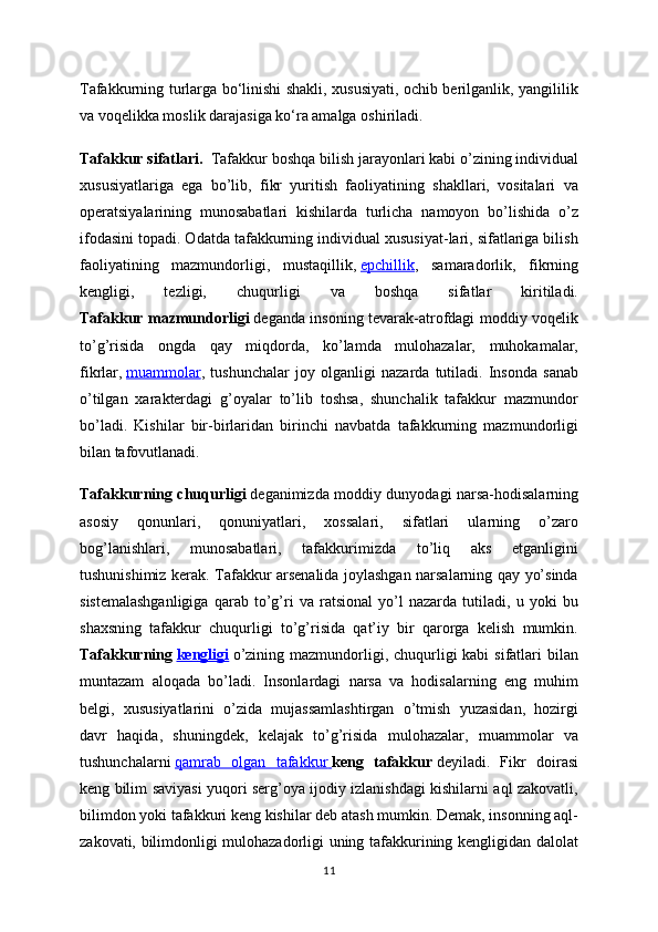 Tafakkurning turlarga bo‘linishi shakli, xususiyati, ochib berilganlik, yangililik
va voqelikka moslik darajasiga ko‘ra amalga oshiriladi. 
Tafakkur sifatlari.     Tafakkur boshqa bilish jarayonlari kabi o’zining individual
xususiyatlariga   ega   bo’lib,   fikr   yuritish   faoliyatining   shakllari,   vositalari   va
operatsiyalarining   munosabatlari   kishilarda   turlicha   namoyon   bo’lishida   o’z
ifodasini topadi. Odatda tafakkurning individual xususiyat-lari, sifatlariga bilish
faoliyatining   mazmundorligi,   mustaqillik,   epchillik ,   samaradorlik,   fikrning
kengligi,   tezligi,   chuqurligi   va   boshqa   sifatlar   kiritiladi.
Tafakkur mazmundorligi   deganda insoning tevarak-atrofdagi moddiy voqelik
to’g’risida   ongda   qay   miqdorda,   ko’lamda   mulohazalar,   muhokamalar,
fikrlar,   muammolar ,   tushunchalar   joy   olganligi   nazarda   tutiladi.   Insonda   sanab
o’tilgan   xarakterdagi   g’oyalar   to’lib   toshsa,   shunchalik   tafakkur   mazmundor
bo’ladi.   Kishilar   bir-birlaridan   birinchi   navbatda   tafakkurning   mazmundorligi
bilan tafovutlanadi. 
Tafakkurning chuqurligi   deganimizda moddiy dunyodagi narsa-hodisalarning
asosiy   qonunlari,   qonuniyatlari,   xossalari,   sifatlari   ularning   o’zaro
bog’lanishlari,   munosabatlari,   tafakkurimizda   to’liq   aks   etganligini
tushunishimiz kerak. Tafakkur arsenalida joylashgan narsalarning qay yo’sinda
sistemalashganligiga   qarab   to’g’ri   va   ratsional   yo’l   nazarda   tutiladi,   u   yoki   bu
shaxsning   tafakkur   chuqurligi   to’g’risida   qat’iy   bir   qarorga   kelish   mumkin.
Tafakkurning   kengligi   o’zining mazmundorligi, chuqurligi  kabi  sifatlari  bilan
muntazam   aloqada   bo’ladi.   Insonlardagi   narsa   va   hodisalarning   eng   muhim
belgi,   xususiyatlarini   o’zida   mujassamlashtirgan   o’tmish   yuzasidan,   hozirgi
davr   haqida,   shuningdek,   kelajak   to’g’risida   mulohazalar,   muammolar   va
tushunchalarni   qamrab   olgan   tafakkur        keng   tafakkur   deyiladi.   Fikr   doirasi
keng bilim saviyasi yuqori serg’oya ijodiy izlanishdagi kishilarni aql zakovatli,
bilimdon yoki tafakkuri keng kishilar deb atash mumkin. Demak, insonning aql-
zakovati, bilimdonligi mulohazadorligi uning tafakkurining kengligidan dalolat
11 