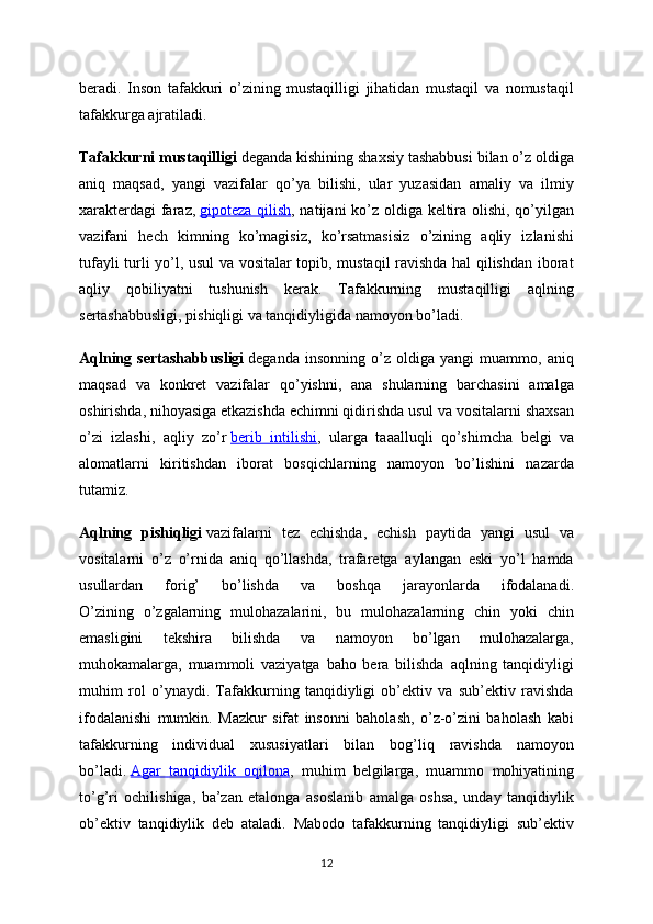 beradi.   Inson   tafakkuri   o’zining   mustaqilligi   jihatidan   mustaqil   va   nomustaqil
tafakkurga ajratiladi.  
Tafakkurni mustaqilligi   deganda kishining shaxsiy tashabbusi bilan o’z oldiga
aniq   maqsad,   yangi   vazifalar   qo’ya   bilishi,   ular   yuzasidan   amaliy   va   ilmiy
xarakterdagi  faraz,   gipoteza qilish , natijani ko’z oldiga keltira olishi, qo’yilgan
vazifani   hech   kimning   ko’magisiz,   ko’rsatmasisiz   o’zining   aqliy   izlanishi
tufayli turli yo’l, usul va vositalar topib, mustaqil ravishda hal qilishdan iborat
aqliy   qobiliyatni   tushunish   kerak.   Tafakkurning   mustaqilligi   aqlning
sertashabbusligi, pishiqligi va tanqidiyligida namoyon bo’ladi.  
Aqlning   sertashabbusligi   deganda   insonning   o’z   oldiga   yangi   muammo,   aniq
maqsad   va   konkret   vazifalar   qo’yishni,   ana   shularning   barchasini   amalga
oshirishda, nihoyasiga etkazishda echimni qidirishda usul va vositalarni shaxsan
o’zi   izlashi,   aqliy   zo’r   berib   intilishi ,   ularga   taaalluqli   qo’shimcha   belgi   va
alomatlarni   kiritishdan   iborat   bosqichlarning   namoyon   bo’lishini   nazarda
tutamiz.  
Aqlning   pishiqligi   vazifalarni   tez   echishda,   echish   paytida   yangi   usul   va
vositalarni   o’z   o’rnida   aniq   qo’llashda,   trafaretga   aylangan   eski   yo’l   hamda
usullardan   forig’   bo’lishda   va   boshqa   jarayonlarda   ifodalanadi.
O’zining   o’zgalarning   mulohazalarini,   bu   mulohazalarning   chin   yoki   chin
emasligini   tekshira   bilishda   va   namoyon   bo’lgan   mulohazalarga,
muhokamalarga,   muammoli   vaziyatga   baho   bera   bilishda   aqlning   tanqidiyligi
muhim   rol   o’ynaydi.   Tafakkurning   tanqidiyligi   ob’ektiv   va   sub’ektiv   ravishda
ifodalanishi   mumkin.   Mazkur   sifat   insonni   baholash,   o’z-o’zini   baholash   kabi
tafakkurning   individual   xususiyatlari   bilan   bog’liq   ravishda   namoyon
bo’ladi.   Agar   tanqidiylik   oqilona ,   muhim   belgilarga,   muammo   mohiyatining
to’g’ri   ochilishiga,   ba’zan   etalonga   asoslanib   amalga   oshsa,   unday   tanqidiylik
ob’ektiv   tanqidiylik   deb   ataladi.   Mabodo   tafakkurning   tanqidiyligi   sub’ektiv
12