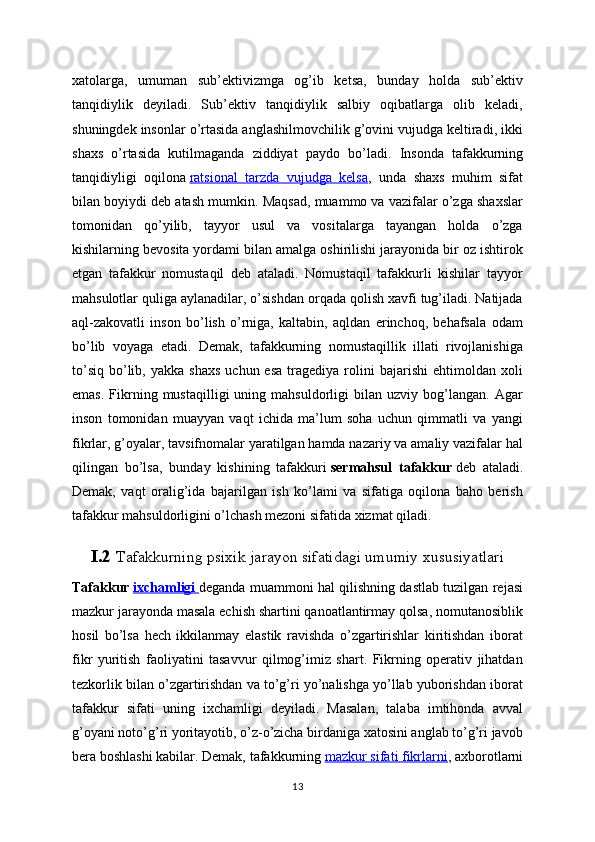 xatolarga,   umuman   sub’ektivizmga   og’ib   ketsa,   bunday   holda   sub’ektiv
tanqidiylik   deyiladi.   Sub’ektiv   tanqidiylik   salbiy   oqibatlarga   olib   keladi,
shuningdek insonlar o’rtasida anglashilmovchilik g’ovini vujudga keltiradi, ikki
shaxs   o’rtasida   kutilmaganda   ziddiyat   paydo   bo’ladi.   Insonda   tafakkurning
tanqidiyligi   oqilona   ratsional   tarzda   vujudga   kelsa ,   unda   shaxs   muhim   sifat
bilan boyiydi deb atash mumkin. Maqsad, muammo va vazifalar o’zga shaxslar
tomonidan   qo’yilib,   tayyor   usul   va   vositalarga   tayangan   holda   o’zga
kishilarning bevosita yordami bilan amalga oshirilishi jarayonida bir oz ishtirok
etgan   tafakkur   nomustaqil   deb   ataladi.   Nomustaqil   tafakkurli   kishilar   tayyor
mahsulotlar quliga aylanadilar, o’sishdan orqada qolish xavfi tug’iladi. Natijada
aql-zakovatli   inson   bo’lish   o’rniga,   kaltabin,   aqldan   erinchoq,   behafsala   odam
bo’lib   voyaga   etadi.   Demak,   tafakkurning   nomustaqillik   illati   rivojlanishiga
to’siq   bo’lib,  yakka  shaxs   uchun  esa   tragediya   rolini   bajarishi  ehtimoldan  xoli
emas.   Fikrning   mustaqilligi   uning   mahsuldorligi   bilan   uzviy  bog’langan.   Agar
inson   tomonidan   muayyan   vaqt   ichida   ma’lum   soha   uchun   qimmatli   va   yangi
fikrlar, g’oyalar, tavsifnomalar yaratilgan hamda nazariy va amaliy vazifalar hal
qilingan   bo’lsa,   bunday   kishining   tafakkuri   sermahsul   tafakkur   deb   ataladi.
Demak,   vaqt   oralig’ida   bajarilgan   ish   ko’lami   va   sifatiga   oqilona   baho   berish
tafakkur mahsuldorligini o’lchash mezoni sifatida xizmat qiladi.
I.2  Tafakkurning psixik jarayon sifatidagi umumiy xususiyatlari
Tafakkur   ixchamligi        deganda muammoni hal qilishning dastlab tuzilgan rejasi
mazkur jarayonda masala echish shartini qanoatlantirmay qolsa, nomutanosiblik
hosil   bo’lsa   hech   ikkilanmay   elastik   ravishda   o’zgartirishlar   kiritishdan   iborat
fikr   yuritish   faoliyatini   tasavvur   qilmog’imiz   shart.   Fikrning   operativ   jihatdan
tezkorlik bilan o’zgartirishdan va to’g’ri yo’nalishga yo’llab yuborishdan iborat
tafakkur   sifati   uning   ixchamligi   deyiladi.   Masalan,   talaba   imtihonda   avval
g’oyani noto’g’ri yoritayotib, o’z-o’zicha birdaniga xatosini anglab to’g’ri javob
bera boshlashi kabilar. Demak, tafakkurning   mazkur sifati fikrlarni , axborotlarni
13
