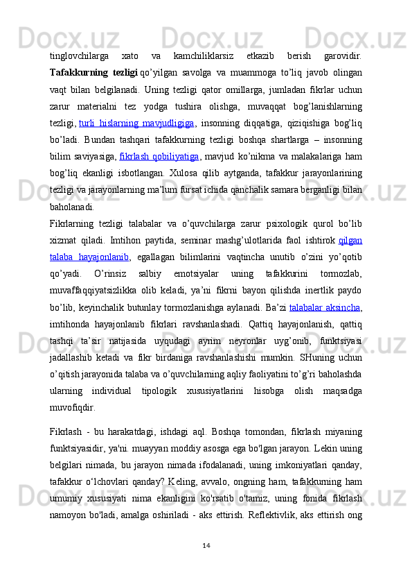 tinglovchilarga   xato   va   kamchiliklarsiz   etkazib   berish   garovidir.
Tafakkurning   tezligi   qo’yilgan   savolga   va   muammoga   to’liq   javob   olingan
vaqt   bilan   belgilanadi.   Uning   tezligi   qator   omillarga,   jumladan   fikrlar   uchun
zarur   materialni   tez   yodga   tushira   olishga,   muvaqqat   bog’lanishlarning
tezligi,   turli   hislarning   mavjudligiga ,   insonning   diqqatiga,   qiziqishiga   bog’liq
bo’ladi.   Bundan   tashqari   tafakkurning   tezligi   boshqa   shartlarga   –   insonning
bilim   saviyasiga,   fikrlash   qobiliyatiga ,   mavjud   ko’nikma   va   malakalariga   ham
bog’liq   ekanligi   isbotlangan.   Xulosa   qilib   aytganda,   tafakkur   jarayonlarining
tezligi va jarayonlarning ma’lum fursat ichida qanchalik samara berganligi bilan
baholanadi.
Fikrlarning   tezligi   talabalar   va   o’quvchilarga   zarur   psixologik   qurol   bo’lib
xizmat   qiladi.   Imtihon   paytida,   seminar   mashg’ulotlarida   faol   ishtirok   qilgan
talaba   hayajonlanib ,   egallagan   bilimlarini   vaqtincha   unutib   o’zini   yo’qotib
qo’yadi.   O’rinsiz   salbiy   emotsiyalar   uning   tafakkurini   tormozlab,
muvaffaqqiyatsizlikka   olib   keladi,   ya’ni   fikrni   bayon   qilishda   inertlik   paydo
bo’lib, keyinchalik butunlay tormozlanishga aylanadi. Ba’zi   talabalar aksincha ,
imtihonda   hayajonlanib   fikrlari   ravshanlashadi.   Qattiq   hayajonlanish,   qattiq
tashqi   ta’sir   natijasida   uyqudagi   ayrim   neyronlar   uyg’onib,   funktsiyasi
jadallashib   ketadi   va   fikr   birdaniga   ravshanlashishi   mumkin.   SHuning   uchun
o’qitish jarayonida talaba va o’quvchilarning aqliy faoliyatini to’g’ri baholashda
ularning   individual   tipologik   xususiyatlarini   hisobga   olish   maqsadga
muvofiqdir.
Fikrlash   -   bu   harakatdagi,   ishdagi   aql.   Boshqa   tomondan,   fikrlash   miyaning
funktsiyasidir, ya'ni. muayyan moddiy asosga ega bo'lgan jarayon. Lekin uning
belgilari   nimada,   bu   jarayon   nimada   ifodalanadi,   uning   imkoniyatlari   qanday,
tafakkur   o‘lchovlari   qanday?   Keling,   avvalo,   ongning   ham,   tafakkurning   ham
umumiy   xususiyati   nima   ekanligini   ko'rsatib   o'tamiz,   uning   fonida   fikrlash
namoyon  bo'ladi,  amalga  oshiriladi  -   aks   ettirish.   Reflektivlik,  aks  ettirish  ong
14