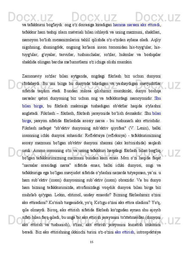 va tafakkurni bog'laydi: ong o'z doirasiga kiradigan   hamma narsani aks ettiradi ,
tafakkur ham tashqi olam materiali bilan ishlaydi va uning mazmuni, shakllari,
namoyon   bo'lish   mexanizmlarini   tahlil   qilishda   o'z-o'zidan   aylana   oladi.   Aqliy
nigohning,   shuningdek,   ongning   ko'lami   inson   tomonidan   his-tuyg'ular,   his-
tuyg'ular,   g'oyalar,   tasvirlar,   tushunchalar,   so'zlar,   hukmlar   va   boshqalar
shaklida olingan barcha ma'lumotlarni o'z ichiga olishi mumkin.
Zamonaviy   so'zlar   bilan   aytganda,   ongdagi   fikrlash   biz   uchun   dunyoni
ifodalaydi.   Bu   uni   bizga   bu   dunyoda   biladigan   va   yashaydigan   mavjudotlar
sifatida   taqdim   etadi.   Bundan   xulosa   qilishimiz   mumkinki,   dunyo   boshqa
narsalar   qatori   dunyoning   biz   uchun   ong   va   tafakkurdagi   namoyonidir.   Shu
bilan   birga ,   bu   fikrlash   makoniga   tushadigan   ob'ektlar   haqida   o'ylashni
anglatadi.   Fikrlash   –   fikrlash,   fikrlash   jarayonida   bo‘lish   demakdir.   Shu   bilan
birga ,   jarayon   sifatida   fikrlashda   asosiy   narsa   -   bu   tushunarli   aks   ettirishdir.
Fikrlash   nafaqat   "ob'ektiv   dunyoning   sub'ektiv   qiyofasi"   (V.   Lenin),   balki
insonning   ichki   dunyosi   sohasidir.   Reflektsiya   (refleksiya)   -   tafakkurimizning
asosiy   mazmuni   bo'lgan   ob'ektiv   dunyoni   shaxsni   (aks   ko'rinishida)   saqlash
usuli.   Ammo   insonning   o'zi   va   uning   tafakkuri   haqidagi   fikrlash   bilan   bog'liq
bo'lgan   tafakkurimizning   mazmuni   bundan   kam   emas.   Men   o‘zi   haqida   faqat
“narsalar   orasidagi   narsa”   sifatida   emas,   balki   ichki   dunyosi,   ongi   va
tafakkuriga ega bo‘lgan mavjudot sifatida o‘ylashni nazarda tutyapman, ya’ni. u
ham   sub’ektiv   (inson)   dunyosining   sub’ektiv   (inson)   obrazidir.   Va   bu   dunyo
ham   bizning   tafakkurimizda,   atrofimizdagi   voqelik   dunyosi   bilan   birga   biz
muhrlab   qo'ygan.   Lekin,   ehtimol,   unday   emasdir?   Bizning   fikrlashimiz   o'zini
aks ettiradimi? Ko'rinib turganidek, yo'q. Ko'zgu o'zini aks ettira oladimi? Yo'q,
qila   olmaydi.   Biroq,   aks   ettirish   sifatida   fikrlash   ko'zgudan   aynan   shu   ajoyib
sifati bilan farq qiladi, bu unga bir aks ettirish jarayonini to'xtatmasdan (dunyoni
aks   ettirish   va   tushunish),   o'zini,   aks   ettirish   jarayonini   kuzatish   imkonini
beradi.  Biz   aks   ettirishning   ikkinchi   turini   o'z-o'zini   aks   ettirish ,  introspektsiya
15 