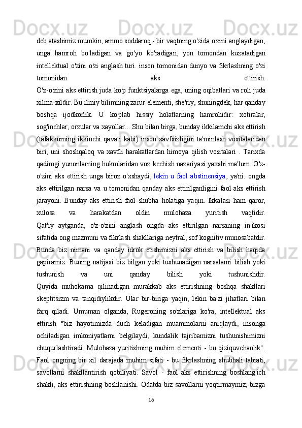 deb atashimiz mumkin, ammo soddaroq - bir vaqtning o'zida o'zini anglaydigan,
unga   hamroh   bo'ladigan   va   go'yo   ko'radigan,   yon   tomondan   kuzatadigan
intellektual o'zini o'zi anglash turi. inson tomonidan dunyo va fikrlashning o'zi
tomonidan   aks   ettirish.
O'z-o'zini aks ettirish juda ko'p funktsiyalarga ega, uning oqibatlari va roli juda
xilma-xildir. Bu ilmiy bilimning zarur elementi, she'riy, shuningdek, har qanday
boshqa   ijodkorlik.   U   ko'plab   hissiy   holatlarning   hamrohidir:   xotiralar,
sog'inchlar, orzular va xayollar... Shu bilan birga, bunday ikkilamchi aks ettirish
(tafakkurning   ikkinchi   qavati   kabi)   inson   xavfsizligini   ta'minlash   vositalaridan
biri,   uni   shoshqaloq   va   xavfli   harakatlardan   himoya   qilish   vositalari   .   Tarixda
qadimgi yunonlarning hukmlaridan voz kechish nazariyasi yaxshi ma'lum. O'z-
o'zini   aks   ettirish   unga   biroz   o'xshaydi,   lekin   u   faol   abstinensiya ,   ya'ni.   ongda
aks ettirilgan narsa va  u tomonidan qanday  aks ettirilganligini  faol  aks  ettirish
jarayoni.   Bunday   aks   ettirish   faol   shubha   holatiga   yaqin.   Ikkalasi   ham   qaror,
xulosa   va   harakatdan   oldin   mulohaza   yuritish   vaqtidir.
Qat'iy   aytganda,   o'z-o'zini   anglash   ongda   aks   ettirilgan   narsaning   in'ikosi
sifatida ong mazmuni va fikrlash shakllariga neytral, sof kognitiv munosabatdir.
Bunda   biz   nimani   va   qanday   idrok   etishimizni   aks   ettirish   va   bilish   haqida
gapiramiz.   Buning   natijasi   biz   bilgan   yoki   tushunadigan   narsalarni   bilish   yoki
tushunish   va   uni   qanday   bilish   yoki   tushunishdir.
Quyida   muhokama   qilinadigan   murakkab   aks   ettirishning   boshqa   shakllari
skeptitsizm   va   tanqidiylikdir.   Ular   bir-biriga   yaqin,   lekin   ba'zi   jihatlari   bilan
farq   qiladi.   Umuman   olganda,   Rugeroning   so'zlariga   ko'ra,   intellektual   aks
ettirish   "biz   hayotimizda   duch   keladigan   muammolarni   aniqlaydi,   insonga
ochiladigan   imkoniyatlarni   belgilaydi,   kundalik   tajribamizni   tushunishimizni
chuqurlashtiradi. Mulohaza  yuritishning muhim elementi  - bu qiziquvchanlik".
Faol   ongning   bir   xil   darajada   muhim   sifati   -   bu   fikrlashning   shubhali   tabiati,
savollarni   shakllantirish   qobiliyati.   Savol   -   faol   aks   ettirishning   boshlang'ich
shakli, aks  ettirishning  boshlanishi.  Odatda biz savollarni  yoqtirmaymiz, bizga
16 