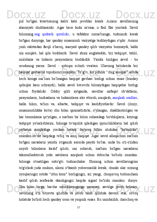 pul   bo'lgan   kvartiraning   kaliti   kabi   javoblar   kerak.   Ammo   savollarning
ahamiyati   shubhasizdir.   Agar   biror   kishi   so'rasa,   u   faol   fikr   yuritadi.   Savol
bilimning   eng   qudratli   qurolidir ,   u   tafakkur   noma'lumga,   tushunish   kerak
bo'lgan   dunyoga,   har   qanday   muammoli   vaziyatga   tashlaydigan   o'qdir.   Ammo
jonli   raketadan   farqli   o'laroq,   snaryad   qanday   qilib   vaziyatni   buzmaydi,   balki
uni   aniqlab,   hal   qila   boshlaydi.   Savol   shuni   anglatadiki,   biz   tadqiqot,   tahlil,
mulohaza   va   hokazo   jarayonlarni   boshladik.   Yaxshi   tuzilgan   savol   -   bu
urushning   yarmi.   Savol   -   qobiqni   ochish   vositasi.   Ularning   ba'zilarida   biz
haqiqat gavharini topishimiz mumkin. To‘g‘ri, ko‘pchilik “chig‘anoqlar” aslida
hech   kimga   ma’lum   bo‘lmagan   haqiqat   gavhari   borligi   uchun   emas   (bunday
qobiqlar   kam   uchraydi),   balki   savol   beruvchi   bilmaydigan   haqiqatlar   borligi
uchun   foydalidir.   Oddiy   qilib   aytganda,   savollar   nafaqat   ob'ektlarni,
jarayonlarni, hodisalarni va hokazolarni aks ettirish, aniqlash,   aniqlash usullari ,
balki   bilim,   ta'lim   va,   albatta,   tadqiqot   va   kashfiyotlardir.   Savol   (ilmiy,
muammolilikka   ko'ra)   shu   bilan   qimmatlidirki,   o'ylangan,   shakllantirilgan   va
har   tomonlama   qo'yilgan,   u   ma'lum   bir   bilim   sohasidagi   bo'shliqlarni,   keyingi
tadqiqot   yo'nalishlarini,   bilimga   to'sqinlik   qiladigan   qiyinchiliklarni   hal   qilish
joylarini   aniqlashga   yordam   beradi.   ko'proq   bilim   olishdan   "ko'milishi"
mumkin.ob'ekt   haqidagi   to'liq   va   aniq   haqiqat.   Agar   savol   allaqachon   ma'lum
bo'lgan   narsalarni   yaxshi   o'rganish   asosida   paydo   bo'lsa,   unda   bu   o'z-o'zidan
noyob   bilimlarni   kashf   qilish,   uni   oshirish,   ma'lum   bo'lgan   narsalarni
takomillashtirish   yoki   xatolarni   aniqlash   uchun   debocha   bo'lishi   mumkin.
bilimga   o'rnatilgan   noto'g'ri   tushunchalar.   Shuning   uchun   savollaringizni
to'g'irlash   juda   muhim,   ularni   o'tkazib   yubormaslik   kerak,   chunki   ular   sizning
oyoqlaringiz   ostida   "oltin   koni"   borligingiz,   siz   yangi,   chuqurroq   tushunchani
kashf   qilish   arafasida   ekanligingiz   haqida   signal   bo'lishi   mumkin.   dunyo.
Shu   bilan   birga,   barcha   urinishlaringizga   qaramay,   savolga   javob   kelmay,
savolning   o'zi   bezovta   qilishda   va   javob   talab   qilishda   davom   etsa,   so'roq
holatida bo'lish hech qanday oson va yoqimli emas. Bu umidsizlik, charchoq va
17 