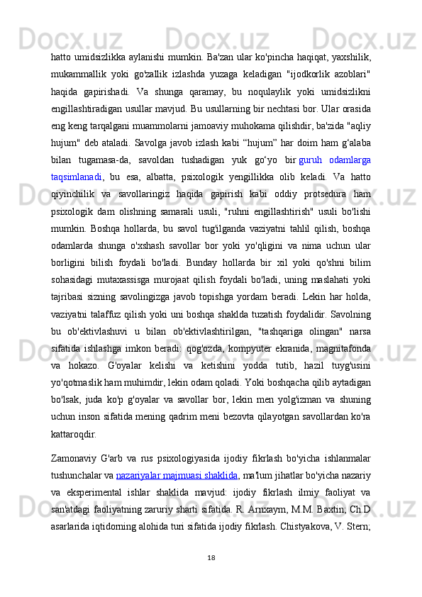 hatto umidsizlikka aylanishi  mumkin. Ba'zan ular ko'pincha haqiqat, yaxshilik,
mukammallik   yoki   go'zallik   izlashda   yuzaga   keladigan   "ijodkorlik   azoblari"
haqida   gapirishadi.   Va   shunga   qaramay,   bu   noqulaylik   yoki   umidsizlikni
engillashtiradigan usullar mavjud. Bu usullarning bir nechtasi bor. Ular orasida
eng keng tarqalgani muammolarni jamoaviy muhokama qilishdir, ba'zida "aqliy
hujum"  deb   ataladi.   Savolga  javob   izlash   kabi   “hujum”  har   doim   ham   g‘alaba
bilan   tugamasa-da,   savoldan   tushadigan   yuk   go‘yo   bir   guruh   odamlarga
taqsimlanadi ,   bu   esa,   albatta,   psixologik   yengillikka   olib   keladi.   Va   hatto
qiyinchilik   va   savollaringiz   haqida   gapirish   kabi   oddiy   protsedura   ham
psixologik   dam   olishning   samarali   usuli,   "ruhni   engillashtirish"   usuli   bo'lishi
mumkin.   Boshqa   hollarda,   bu   savol   tug'ilganda   vaziyatni   tahlil   qilish,   boshqa
odamlarda   shunga   o'xshash   savollar   bor   yoki   yo'qligini   va   nima   uchun   ular
borligini   bilish   foydali   bo'ladi.   Bunday   hollarda   bir   xil   yoki   qo'shni   bilim
sohasidagi   mutaxassisga   murojaat   qilish   foydali   bo'ladi,   uning   maslahati   yoki
tajribasi   sizning   savolingizga   javob   topishga   yordam   beradi.   Lekin   har   holda,
vaziyatni talaffuz qilish yoki uni boshqa shaklda tuzatish foydalidir. Savolning
bu   ob'ektivlashuvi   u   bilan   ob'ektivlashtirilgan,   "tashqariga   olingan"   narsa
sifatida   ishlashga   imkon   beradi:   qog'ozda,   kompyuter   ekranida,   magnitafonda
va   hokazo.   G'oyalar   kelishi   va   ketishini   yodda   tutib,   hazil   tuyg'usini
yo'qotmaslik ham muhimdir, lekin odam qoladi. Yoki boshqacha qilib aytadigan
bo'lsak,   juda   ko'p   g'oyalar   va   savollar   bor,   lekin   men   yolg'izman   va   shuning
uchun inson sifatida mening qadrim meni bezovta qilayotgan savollardan ko'ra
kattaroqdir.
Zamonaviy   G'arb   va   rus   psixologiyasida   ijodiy   fikrlash   bo'yicha   ishlanmalar
tushunchalar va   nazariyalar majmuasi shaklida , ma'lum jihatlar bo'yicha nazariy
va   eksperimental   ishlar   shaklida   mavjud:   ijodiy   fikrlash   ilmiy   faoliyat   va
san'atdagi faoliyatning zaruriy sharti sifatida. R. Arnxaym, M.M. Baxtin; Ch.D
asarlarida iqtidorning alohida turi sifatida ijodiy fikrlash. Chistyakova, V. Stern;
18