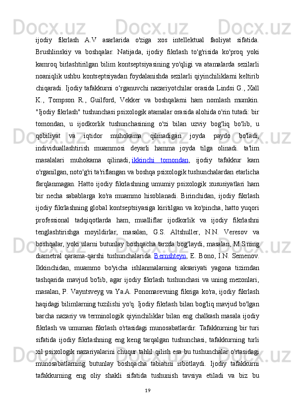 ijodiy   fikrlash   A.V   asarlarida   o'ziga   xos   intellektual   faoliyat   sifatida.
Brushlinskiy   va   boshqalar.   Natijada,   ijodiy   fikrlash   to'g'risida   ko'proq   yoki
kamroq  birlashtirilgan  bilim   kontseptsiyasining  yo'qligi  va  atamalarda  sezilarli
noaniqlik ushbu kontseptsiyadan foydalanishda sezilarli qiyinchiliklarni keltirib
chiqaradi. Ijodiy tafakkurni o‘rganuvchi nazariyotchilar orasida Lindsi G., Xall
K.,   Tompson   R.,   Guilford,   Vekker   va   boshqalarni   ham   nomlash   mumkin.
"Ijodiy fikrlash" tushunchasi psixologik atamalar orasida alohida o'rin tutadi: bir
tomondan,   u   ijodkorlik   tushunchasining   o'zi   bilan   uzviy   bog'liq   bo'lib,   u
qobiliyat   va   iqtidor   muhokama   qilinadigan   joyda   paydo   bo'ladi,
individuallashtirish   muammosi   deyarli   hamma   joyda   tilga   olinadi.   ta'lim
masalalari   muhokama   qilinadi,   ikkinchi   tomondan ,   ijodiy   tafakkur   kam
o'rganilgan, noto'g'ri ta'riflangan va boshqa psixologik tushunchalardan etarlicha
farqlanmagan.   Hatto   ijodiy   fikrlashning   umumiy   psixologik   xususiyatlari   ham
bir   necha   sabablarga   ko'ra   muammo   hisoblanadi.   Birinchidan,   ijodiy   fikrlash
ijodiy fikrlashning global kontseptsiyasiga kiritilgan va ko'pincha, hatto yuqori
professional   tadqiqotlarda   ham,   mualliflar   ijodkorlik   va   ijodiy   fikrlashni
tenglashtirishga   moyildirlar,   masalan,   G.S.   Altshuller,   N.N.   Veresov   va
boshqalar, yoki ularni butunlay boshqacha tarzda bog'laydi, masalan, M.S.ning
diametral   qarama-qarshi   tushunchalarida.   Bernshteyn ,   E.   Bono,   I.N.   Semenov.
Ikkinchidan,   muammo   bo'yicha   ishlanmalarning   aksariyati   yagona   tizimdan
tashqarida   mavjud   bo'lib,   agar   ijodiy   fikrlash   tushunchasi   va   uning   mezonlari,
masalan,  P. Vayntsveyg   va Ya.A.  Ponomarevning fikriga  ko'ra,  ijodiy  fikrlash
haqidagi bilimlarning tuzilishi yo'q. Ijodiy fikrlash bilan bog'liq mavjud bo'lgan
barcha nazariy va terminologik qiyinchiliklar bilan eng chalkash masala ijodiy
fikrlash  va   umuman   fikrlash  o'rtasidagi   munosabatlardir.  Tafakkurning  bir   turi
sifatida   ijodiy   fikrlashning   eng   keng   tarqalgan   tushunchasi,   tafakkurning   turli
xil psixologik nazariyalarini chuqur tahlil qilish esa bu tushunchalar o'rtasidagi
munosabatlarning   butunlay   boshqacha   tabiatini   isbotlaydi.   Ijodiy   tafakkurni
tafakkurning   eng   oliy   shakli   sifatida   tushunish   tavsiya   etiladi   va   biz   bu
19 