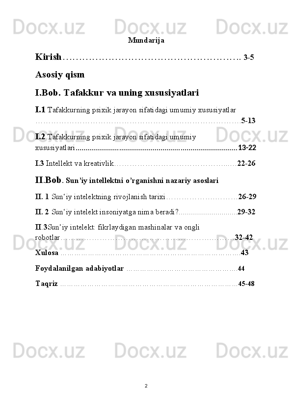 Mundarija
Kirish ……………………………………………….  3-5
Asosiy qism
I.Bob. Tafakkur va uning xususiyatlari
I.1  Tafakkurning psixik jarayon sifatidagi umumiy xususiyatlar 
……………………………………………………………………. 5-13
I.2  Tafakkurning psixik jarayon sifatidagi umumiy 
xususiyatlari .................................................................................. 13-22
I.3  Intellekt va kreativlik……………………………………...… 22-26
II . Bob .  Sun’iy intellektni o’rganishni nazariy asoslari
II. 1  Sun‘iy intelektning rivojlanish tarixi……………….……… 26-29
II. 2  Sun‘iy intelekt insoniyatga nima beradi?.............................. 29-32
II . 3 Sun‘iy intelekt: fikrlaydigan mashinalar va ongli 
robotlar………………………………………………….……… 32-42
Xulosa  ……………………………………………………………………. 43
Foydalanilgan adabiyotlar   …………………………………………. 44
Taqriz  …………………………………………………………………… 45-48
2
