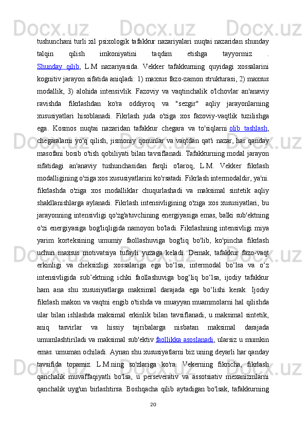 tushunchani turli xil psixologik tafakkur nazariyalari nuqtai nazaridan shunday
talqin   qilish   imkoniyatini   taqdim   etishga   tayyormiz   .
Shunday   qilib ,   L.M   nazariyasida.   Vekker   tafakkurning   quyidagi   xossalarini
kognitiv jarayon sifatida aniqladi: 1) maxsus fazo-zamon strukturasi, 2) maxsus
modallik,   3)   alohida   intensivlik.   Fazoviy   va   vaqtinchalik   o'lchovlar   an'anaviy
ravishda   fikrlashdan   ko'ra   oddiyroq   va   "sezgir"   aqliy   jarayonlarning
xususiyatlari   hisoblanadi.   Fikrlash   juda   o'ziga   xos   fazoviy-vaqtlik   tuzilishga
ega.   Kosmos   nuqtai   nazaridan   tafakkur   chegara   va   to'siqlarni   olib   tashlash ,
chegaralarni   yo'q   qilish,   jismoniy   qonunlar   va   vaqtdan   qat'i   nazar,   har   qanday
masofani bosib o'tish qobiliyati bilan tavsiflanadi. Tafakkurning modal jarayon
sifatidagi   an'anaviy   tushunchasidan   farqli   o'laroq,   L.M.   Vekker   fikrlash
modalligining o'ziga xos xususiyatlarini ko'rsatadi. Fikrlash intermodaldir, ya'ni.
fikrlashda   o'ziga   xos   modalliklar   chuqurlashadi   va   maksimal   sintetik   aqliy
shakllanishlarga aylanadi. Fikrlash intensivligining o'ziga xos xususiyatlari, bu
jarayonning intensivligi qo'zg'atuvchining energiyasiga emas, balki sub'ektning
o'zi   energiyasiga   bog'liqligida   namoyon   bo'ladi.   Fikrlashning   intensivligi   miya
yarim   korteksining   umumiy   faollashuviga   bog'liq   bo'lib,   ko'pincha   fikrlash
uchun   maxsus   motivatsiya   tufayli   yuzaga   keladi.   Demak,   tafakkur   fazo-vaqt
erkinligi   va   cheksizligi   xossalariga   ega   bo‘lsa,   intermodal   bo‘lsa   va   o‘z
intensivligida   sub’ektning   ichki   faollashuviga   bog‘liq   bo‘lsa,   ijodiy   tafakkur
ham   ana   shu   xususiyatlarga   maksimal   darajada   ega   bo‘lishi   kerak.   Ijodiy
fikrlash makon va vaqtni engib o'tishda va muayyan muammolarni hal qilishda
ular   bilan   ishlashda   maksimal   erkinlik   bilan   tavsiflanadi,   u   maksimal   sintetik,
aniq   tasvirlar   va   hissiy   tajribalarga   nisbatan   maksimal   darajada
umumlashtiriladi va maksimal sub'ektiv   faollikka asoslanadi , ularsiz u mumkin
emas. umuman ochiladi.  Aynan shu xususiyatlarni biz uning deyarli har qanday
tavsifida   topamiz.   L.M.ning   so'zlariga   ko'ra.   Vekerning   fikricha,   fikrlash
qanchalik   muvaffaqiyatli   bo'lsa,   u   perseverativ   va   assotsiativ   mexanizmlarni
qanchalik   uyg'un   birlashtirsa.   Boshqacha   qilib   aytadigan   bo'lsak,   tafakkurning
20