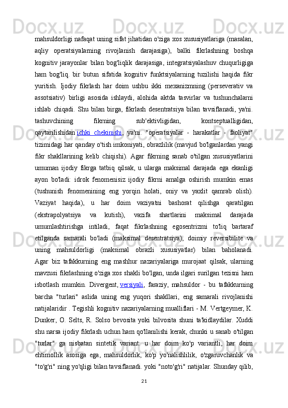 mahsuldorligi nafaqat uning sifat jihatidan o'ziga xos xususiyatlariga (masalan,
aqliy   operatsiyalarning   rivojlanish   darajasiga),   balki   fikrlashning   boshqa
kognitiv   jarayonlar   bilan   bog'liqlik   darajasiga,   integratsiyalashuv   chuqurligiga
ham   bog'liq.   bir   butun   sifatida   kognitiv   funktsiyalarning   tuzilishi   haqida   fikr
yuritish.   Ijodiy   fikrlash   har   doim   ushbu   ikki   mexanizmning   (perseverativ   va
assotsiativ)   birligi   asosida   ishlaydi,   alohida   aktda   tasvirlar   va   tushunchalarni
ishlab   chiqadi.   Shu   bilan   birga,   fikrlash   desentratsiya   bilan   tavsiflanadi,   ya'ni.
tashuvchining   fikrning   sub'ektivligidan,   kontseptualligidan,
qaytarilishidan   ichki   chekinishi ,   ya'ni.   "operatsiyalar   -   harakatlar   -   faoliyat"
tizimidagi har qanday o'tish imkoniyati, obrazlilik (mavjud bo'lganlardan yangi
fikr   shakllarining   kelib   chiqishi).   Agar   fikrning   sanab   o'tilgan   xususiyatlarini
umuman   ijodiy   fikrga   tatbiq   qilsak,   u   ularga   maksimal   darajada   ega   ekanligi
ayon   bo'ladi:   idrok   fenomenisiz   ijodiy   fikrni   amalga   oshirish   mumkin   emas
(tushunish   fenomenining   eng   yorqin   holati,   oniy   va   yaxlit   qamrab   olish).
Vaziyat   haqida),   u   har   doim   vaziyatni   bashorat   qilishga   qaratilgan
(ekstrapolyatsiya   va   kutish),   vazifa   shartlarini   maksimal   darajada
umumlashtirishga   intiladi,   faqat   fikrlashning   egosentrizmi   to'liq   bartaraf
etilganda   samarali   bo'ladi   (maksimal   desentratsiya),   doimiy   reversibilite   va
uning   mahsuldorligi   (maksimal   obrazli   xususiyatlar)   bilan   baholanadi.
Agar   biz   tafakkurning   eng   mashhur   nazariyalariga   murojaat   qilsak,   ularning
mavzusi fikrlashning o'ziga xos shakli bo'lgan, unda ilgari surilgan tezisni ham
isbotlash   mumkin.   Divergent,   versiyali ,   faraziy,   mahsuldor   -   bu   tafakkurning
barcha   "turlari"   aslida   uning   eng   yuqori   shakllari,   eng   samarali   rivojlanishi
natijalaridir . Tegishli kognitiv nazariyalarning mualliflari - M. Vertgeymer, K.
Dunker,   O.   Selts,   R.   Solso   bevosita   yoki   bilvosita   shuni   ta'kidlaydilar.   Xuddi
shu narsa ijodiy fikrlash uchun ham qo'llanilishi kerak, chunki u sanab o'tilgan
"turlar"   ga   nisbatan   sintetik   variant:   u   har   doim   ko'p   variantli,   har   doim
ehtimollik   asosiga   ega,   mahsuldorlik,   ko'p   yo'nalishlilik,   o'zgaruvchanlik   va
"to'g'ri" ning yo'qligi bilan tavsiflanadi. yoki "noto'g'ri" natijalar. Shunday qilib,
21 