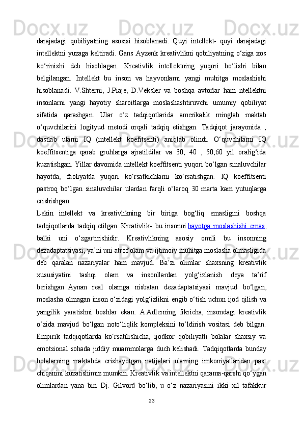 darajadagi   qobiliyatning   asosisi   hisoblanadi.   Quyi   intellekt-   quyi   darajadagi
intellektni yuzaga keltiradi. Gans Ayzenk kreativlikni qobiliyatning o‘ziga xos
ko‘rinishi   deb   hisoblagan.   Kreativlik   intellektning   yuqori   bo‘lishi   bilan
belgilangan.   Intellekt   bu   inson   va   hayvonlarni   yangi   muhitga   moslashishi
hisoblanadi.   V.Shterni,   J.Piaje,   D.Veksler   va   boshqa   avtorlar   ham   ntellektni
insonlarni   yangi   hayotiy   sharoitlarga   moslashashtiruvchi   umumiy   qobiliyat
sifatida   qarashgan.   Ular   o‘z   tadqiqotlarida   amerikalik   minglab   maktab
o‘quvchilarini   logityud   metodi   orqali   tadqiq   etishgan.   Tadqiqot   jarayonida   ,
dastlab   ularni   IQ   (intellekt   koefitsenti)   aniqlab   olindi.   O‘quvchilarni   IQ
koeffitsentiga   qarab   gruhlarga   ajratildilar   va   30,   40   ,   50,60   yil   oralig‘ida
kuzatishgan. Yillar davomida intellekt koeffitsenti yuqori bo‘lgan sinaluvchilar
hayotda,   faoliyatda   yuqori   ko‘rsatkichlarni   ko‘rsatishgan.   IQ   koeffitsenti
pastroq   bo‘lgan   sinaluvchilar   ulardan   farqli   o‘laroq   30   marta   kam   yutuqlarga
erishishgan.
Lekin   intellekt   va   kreativlikning   bir   biriga   bog‘liq   emasligini   boshqa
tadqiqotlarda   tadqiq   etilgan.   Kreativlik-   bu   insonni   hayotga   moslashishi   emas ,
balki   uni   o‘zgartirishidir.   Kreativlikning   asosiy   omili   bu   insonning
dezadaptatsiyasi, ya’ni uni atrof olam va ijtimoiy muhitga moslasha olmasligida
deb   qaralan   nazariyalar   ham   mavjud.   Ba’zi   olimlar   shaxsning   kreativlik
xususiyatini   tashqi   olam   va   insonllardan   yolg‘izlanish   deya   ta’rif
berishgan.   Aynan   real   olamga   nisbatan   dezadaptatsiyasi   mavjud   bo‘lgan,
moslasha olmagan inson o‘zidagi yolg‘izlikni engib o‘tish uchun ijod qilish va
yangilik   yaratishni   boshlar   ekan.   A.Adlerning   fikricha,   insondagi   kreativlik
o‘zida   mavjud   bo‘lgan   noto‘liqlik   kompleksini   to‘ldirish   vositasi   deb   bilgan.
Empirik   tadqiqotlarda   ko‘rsatilishicha,   ijodkor   qobiliyatli   bolalar   shaxsiy   va
emotsional   sohada   jiddiy   muammolarga   duch   kelishadi.   Tadqiqotlarda   bunday
bolalarning   maktabda   erishayotgan   natijalari   ularning   imkoniyatlaridan   past
chiqanini kuzatishimiz mumkin. Kreativlik va intellektni qarama-qarshi qo‘ygan
olimlardan   yana   biri   Dj.   Gilvord   bo‘lib,   u   o‘z   nazariyasini   ikki   xil   tafakkur
23