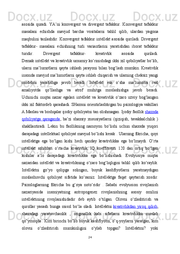 asosida   quradi.   YA’ni   konvergent   va   divergent   tafakkur.   Konvergent   tafakkur
masalani   echishda   mavjud   barcha   vositalarni   tahlil   qilib,   ulardan   yagona
maqbulini tanlashdir. Konvergent tafakkur intellekt asosida quriladi. Divergent
tafakkur-   masalani   echishning   turli   variantlarini   yaratishdan   iborat   tafakkur
turidir.   Divergent   tafakkur-   kreativlik   asosida   quriladi.
Demak intellekt va kreativlik umumiy ko‘rinishdagi ikki xil qobiliyatlar bo‘lib,
ularni   ma’lumotlarni   qayta   ishlash   jarayoni   bilan   bog‘lash   mumkin.   Kreativlik
insonda mavjud ma’lumotlarni qayta ishlab chiqarish va ularning cheksiz yangi
modelini   yaratishga   javob   beradi.   Intellekt   esa   o‘sha   ma’lumotni   real
amaliyotda   qo‘llashga   va   atrof   muhitga   moslashishga   javob   beradi.
Uchinichi   nuqtai   nazar   egalari   intellekt   va   kreativlik   o‘zaro   uzviy   bog‘langan
ikki xil faktordeb qarashadi. SHaxsni orientirlashtirgan bu psixologiya vakillari
A.Maslau va boshqalar ijodiy qobiliyatni tan olishmagan. Ijodiy faollik   shaxsda
qobiliyatga   qaraganda ,   ba’zi   shaxsiy   xususiyatlarni   (qiziqish,   tavakkalchilik   )
shakllantiradi.   Lekin   bu   faollikning   namoyon   bo‘lishi   uchun   shaxsda   yuqori
darajadagi intellektual qobiliyat mavjud bo‘lishi kerak . Ularning fikricha, quyi
intellektga   ega   bo‘lgan   kishi   hech   qanday   kreativlikka   ega   bo‘lmaydi.   O‘rta
intellekt   sohiblari   o‘rtacha   kreativlik,   IQ   koeffitsenti   120   dan   ortiq   bo‘lgan
kishilar   a’lo   darajadagi   kreativlikka   ega   bo‘lishishadi.   Evolyusiya   nuqtai
nazaridan   intellekt   va   kreativlikning   o‘zaro   bog‘liqligini   tahlil   qilib   ko‘raylik.
Intellektni   go‘yo   qolipga   solingan,   buyuk   kashfiyotlarni   yaratmaydigan
moslashuvchi   qobiliyat   sifatida   ko‘ramiz.   Intellektga   faqat   qaytarish   xosdir.
Psixologlarning   fikricha   bu   g‘oya   noto‘ridir   .   Sababi   evolyusion   rivojlanish
nazariyasida   insoniyatning   antropogenez   rivojlanishning   asosiy   omilini
intellektining   rivojlanishidadir   deb   aytib   o‘tilgan.   Olovni   o‘zlashtirish   va
qurollar   yasash   bunga   misol   bo‘la   oladi.   Intellektni   kreativlikdan   yiroq   qilish ,
shaxsdagi   yaratuvchanlik   ,   originallik   kabi   sifatlarni   kreativlikka   moslab
qo‘ymoqda . Kim birinchi bo‘lib buyuk kashfiyotni, o‘q-yoylarni yaratgan, kim
olovni   o‘zlashtirish   mumkinligini   o‘ylab   topgan?   Intellektmi?   yoki
24 