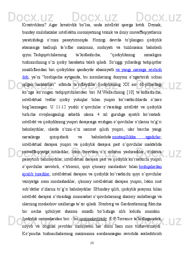 Kreativlikmi?   Agar   kreativlik   bo‘lsa,   unda   intellekt   qaerga   ketdi.   Demak,
bunday mulohazalar intellektni insoniyatning texnik va ilmiy muvaffaqiyatlarini
yaratishdagi   o‘rnini   pasaytirmoqda.   Hozirgi   davrda   to’plangan   ijodiylik
atamasiga   taalluqli   ta’riflar   mazmuni,   mohiyati   va   tuzilmasini   baholash
qiyin.   Tadqiqotchilarning   ta’kidlashicha,   “ijodiylikning   nimaligini
tushunishning   o’zi   ijodiy   harakatni   talab   qiladi.   So’nggi   yillardagi   tadqiqotlar
mualliflaridan   biri   ijodiylikni   qandaydir   ahamiyatli   va   yangi   narsaga   erishish
deb ,   ya’ni   “boshqacha   aytganda,   bu   insonlarning   dunyoni   o’zgartirish   uchun
qilgan   harakatlari”   sifatida   ta’riflaydilar   Ijodiylikning   XX   asr   60-yillardagi
ko’zga   ko’ringan   tadqiqotchilaridan   biri   M.Wallachning   [10]   ta’kidlashicha,
intellektual   testlar   ijodiy   yutuqlar   bilan   yuqori   ko’rsatkichlarda   o’zaro
bog’lanmagan.   U   11-12   yoshli   o’quvchilar   o’rtasidagi   intellekt   va   ijodiylik
turlicha   rivojlanganligi   sababli   ularni   4   xil   guruhga   ajratib   ko’rsatadi:
intellekt va ijodiylikning yuqori darajasiga erishgan o’quvchilar o’zlarini to’g’ri
baholaydilar,   ularda   o’zini-o’zi   nazorat   qilish   yuqori,   ular   barcha   yangi
narsalarga   qiziqishadi   va   baholashda   mustaqillikka   egadirlar ;
intellektual   darajasi   yuqori   va   ijodiylik   darajasi   past   o’quvchilar   maktabda
muvaffaqiyatga   intiladilar,   lekin   birovdan   o’z   sirlarini   yashiradilar,   o’zlarini
pasaytirib baholaydilar; intellektual darajasi past va ijodiylik ko’rsatkichi yuqori
o’quvchilar   xavotirli,   e’tiborsiz,   quyi   ijtimoiy   moslashuv   bilan   boshqalardan
ajralib   turadilar ;   intellektual   darajasi   va  ijodiylik  ko’rsatkichi   quyi   o’quvchilar
vaziyatga   oson   moslashadilar,   ijtimoiy   intellektual   darajasi   yuqori,   lekin   sust
sub’ektlar o’zlarini to’g’ri baholaydilar. SHunday qilib, ijodiylik jarayoni bilan
intellekt  darajasi  o’rtasidagi  munosabat  o’quvchilarning shaxsiy  xislatlariga va
ularning moslashuv usullariga ta’sir qiladi. Stenberg va Gardnerlarning fikricha
bir   necha   qobiliyat   shaxsni   omadli   bo‘lishiga   olib   kelishi   mumkin.  
Ijodiylik mezonlaridan biri - bu   nostandartlikdir . E.P.Torrance ta’kidlaganidek,
noyob   va   original   javoblar   mohiyatan   har   doim   ham   mos   tushavermaydi.
Ko’pincha   tushunchalarning   mazmunini   asoslanmagan   ravishda   aralashtirish
25 