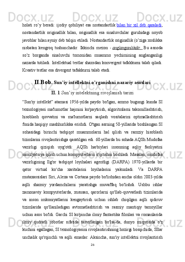 holati   ro’y   beradi:   ijodiy   qobiliyat   esa   nostandartlik   bilan   bir   xil   deb   qaraladi ,
nostandartlik   originallik   bilan,   originallik   esa   sinaluvchilar   guruhidagi   noyob
javoblar bilan ayniy deb talqin etiladi. Nostandartlik originallik (o’ziga xoslikka
nisbatan   kengroq   tushunchadir.   Ikkinchi   mezon   -   anglanganlikdir.          Bu   asnoda
so’z   borganda   sinaluvchi   tomonidan   muammo   yechimining   anglanganligi
nazarda tutiladi. Intellektual testlar shaxsdan konvergent tafakkurni talab qiladi.
Kreativ testlar esa divergent tafakkurni talab etadi.
II . Bob .  Sun’iy intellektni o’rganishni nazariy asoslari
II. 1  Sun‘iy intelektning rivojlanish tarixi
“Sun'iy   intellekt”   atamasi   1956-yilda   paydo   bo'lgan,   ammo   bugungi   kunda   SI
texnologiyasi   ma'lumotlar   hajmini   ko'paytirish,   algoritmlarni   takomillashtirish,
hisoblash   quvvatini   va   ma'lumotlarni   saqlash   vositalarini   optimallashtirish
fonida haqiqiy mashhurlikka erishdi. O'tgan asrning 50-yillarida boshlangan SI
sohasidagi   birinchi   tadqiqot   muammolarni   hal   qilish   va   ramziy   hisoblash
tizimlarini rivojlantirishga qaratilgan edi. 60-yillarda bu sohada AQSh Mudofaa
vazirligi   qiziqish   uyg'otdi:   AQSh   harbiylari   insonning   aqliy   faoliyatini
simulyatsiya qilish uchun kompyuterlarni o'qitishni boshladi. Masalan, mudofaa
vazirligining   Ilg'or   tadqiqot   loyihalari   agentligi   (DARPA)   1970-yillarda   bir
qator   virtual   ko'cha   xaritalarini   loyihalarini   yakunladi.   Va   DARPA
mutaxassislari Siri, Alexa va Cortana paydo bo'lishidan ancha oldin 2003-yilda
aqlli   shaxsiy   yordamchilarni   yaratishga   muvaffaq   bo'lishdi.   Ushbu   ishlar
zamonaviy   kompyuterlarda,   xususan,   qarorlarni   qo'llab-quvvatlash   tizimlarida
va   inson   imkoniyatlarini   kengaytirish   uchun   ishlab   chiqilgan   aqlli   qidiruv
tizimlarida   qo'llaniladigan   avtomatlashtirish   va   rasmiy   mantiqiy   tamoyillar
uchun asos bo'ldi. Garchi SI ko'pincha ilmiy fantastika filmlari va romanlarida
ilmiy   qudratli   robotlar   sifatida   tasvirlangan   bo'lsa-da,   dunyo   miqyosida   o'z
kuchini egallagan, SI texnologiyasini rivojlantirishning hozirgi bosqichida, SIlar
unchalik qo'rqinchli  va aqlli  emaslar. Aksincha,  sun'iy  intellektni  rivojlantirish
26