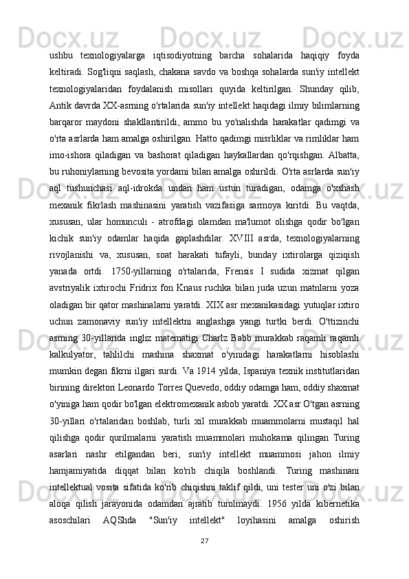 ushbu   texnologiyalarga   iqtisodiyotning   barcha   sohalarida   haqiqiy   foyda
keltiradi. Sog'liqni saqlash, chakana savdo va boshqa sohalarda sun'iy intellekt
texnologiyalaridan   foydalanish   misollari   quyida   keltirilgan.   Shunday   qilib,
Antik davrda XX-asrning o'rtalarida sun'iy intellekt haqidagi ilmiy bilimlarning
barqaror   maydoni   shakllantirildi,   ammo   bu   yo'nalishda   harakatlar   qadimgi   va
o'rta asrlarda ham amalga oshirilgan. Hatto qadimgi misrliklar va rimliklar ham
imo-ishora   qiladigan   va   bashorat   qiladigan   haykallardan   qo'rqishgan.   Albatta,
bu ruhoniylarning bevosita yordami bilan amalga oshirildi. O'rta asrlarda sun'iy
aql   tushunchasi   aql-idrokda   undan   ham   ustun   turadigan,   odamga   o'xshash
mexanik   fikrlash   mashinasini   yaratish   vazifasiga   sarmoya   kiritdi.   Bu   vaqtda,
xususan,   ular   homunculi   -   atrofdagi   olamdan   ma'lumot   olishga   qodir   bo'lgan
kichik   sun'iy   odamlar   haqida   gaplashdilar.   XVIII   asrda,   texnologiyalarning
rivojlanishi   va,   xususan,   soat   harakati   tufayli,   bunday   ixtirolarga   qiziqish
yanada   ortdi.   1750-yillarning   o'rtalarida,   Frensis   I   sudida   xizmat   qilgan
avstriyalik   ixtirochi   Fridrix   fon   Knaus   ruchka   bilan   juda   uzun   matnlarni   yoza
oladigan bir qator mashinalarni yaratdi. XIX asr mexanikasidagi yutuqlar ixtiro
uchun   zamonaviy   sun'iy   intellektni   anglashga   yangi   turtki   berdi.   O'ttizinchi
asrning   30-yillarida   ingliz   matematigi   Charlz   Babb   murakkab   raqamli   raqamli
kalkulyator,   tahlilchi   mashina   shaxmat   o'yinidagi   harakatlarni   hisoblashi
mumkin degan fikrni ilgari surdi. Va 1914 yilda, Ispaniya texnik institutlaridan
birining direktori Leonardo Torres Quevedo, oddiy odamga ham, oddiy shaxmat
o'yiniga ham qodir bo'lgan elektromexanik asbob yaratdi. XX asr O'tgan asrning
30-yillari   o'rtalaridan   boshlab,   turli   xil   murakkab   muammolarni   mustaqil   hal
qilishga   qodir   qurilmalarni   yaratish   muammolari   muhokama   qilingan   Turing
asarlari   nashr   etilgandan   beri,   sun'iy   intellekt   muammosi   jahon   ilmiy
hamjamiyatida   diqqat   bilan   ko'rib   chiqila   boshlandi.   Turing   mashinani
intellektual   vosita   sifatida   ko'rib   chiqishni   taklif   qildi,   uni   tester   uni   o'zi   bilan
aloqa   qilish   jarayonida   odamdan   ajratib   turolmaydi.   1956   yilda   kibernetika
asoschilari   AQShda   "Sun'iy   intellekt"   loyihasini   amalga   oshirish
27 