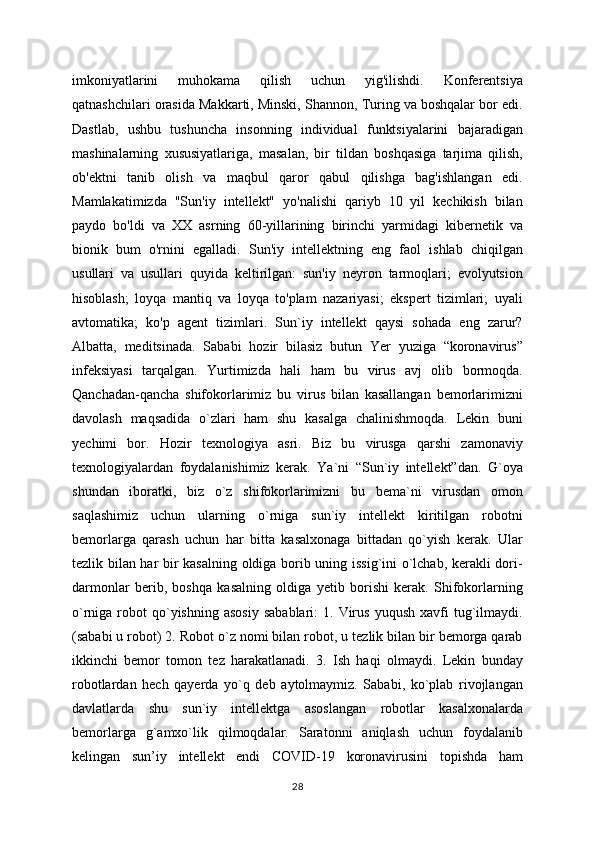 imkoniyatlarini   muhokama   qilish   uchun   yig'ilishdi.   Konferentsiya
qatnashchilari orasida Makkarti, Minski, Shannon, Turing va boshqalar bor edi.
Dastlab,   ushbu   tushuncha   insonning   individual   funktsiyalarini   bajaradigan
mashinalarning   xususiyatlariga,   masalan,   bir   tildan   boshqasiga   tarjima   qilish,
ob'ektni   tanib   olish   va   maqbul   qaror   qabul   qilishga   bag'ishlangan   edi.
Mamlakatimizda   "Sun'iy   intellekt"   yo'nalishi   qariyb   10   yil   kechikish   bilan
paydo   bo'ldi   va   XX   asrning   60-yillarining   birinchi   yarmidagi   kibernetik   va
bionik   bum   o'rnini   egalladi.   Sun'iy   intellektning   eng   faol   ishlab   chiqilgan
usullari   va   usullari   quyida   keltirilgan:   sun'iy   neyron   tarmoqlari;   evolyutsion
hisoblash;   loyqa   mantiq   va   loyqa   to'plam   nazariyasi;   ekspert   tizimlari;   uyali
avtomatika;   ko'p   agent   tizimlari.   Sun`iy   intellekt   qaysi   sohada   eng   zarur?
Albatta,   meditsinada.   Sababi   hozir   bilasiz   butun   Yer   yuziga   “koronavirus”
infeksiyasi   tarqalgan.   Yurtimizda   hali   ham   bu   virus   avj   olib   bormoqda.
Qanchadan-qancha   shifokorlarimiz   bu   virus   bilan   kasallangan   bemorlarimizni
davolash   maqsadida   o`zlari   ham   shu   kasalga   chalinishmoqda.   Lekin   buni
yechimi   bor.   Hozir   texnologiya   asri.   Biz   bu   virusga   qarshi   zamonaviy
texnologiyalardan   foydalanishimiz   kerak.   Ya`ni   “Sun`iy   intellekt”dan.   G`oya
shundan   iboratki,   biz   o`z   shifokorlarimizni   bu   bema`ni   virusdan   omon
saqlashimiz   uchun   ularning   o`rniga   sun`iy   intellekt   kiritilgan   robotni
bemorlarga   qarash   uchun   har   bitta   kasalxonaga   bittadan   qo`yish   kerak.   Ular
tezlik bilan har bir kasalning oldiga borib uning issig`ini o`lchab, kerakli dori-
darmonlar   berib,   boshqa   kasalning   oldiga   yetib   borishi   kerak.   Shifokorlarning
o`rniga  robot   qo`yishning  asosiy   sabablari:   1.  Virus   yuqush  xavfi  tug`ilmaydi.
(sababi u robot) 2. Robot o`z nomi bilan robot, u tezlik bilan bir bemorga qarab
ikkinchi   bemor   tomon   tez   harakatlanadi.   3.   Ish   haqi   olmaydi.   Lekin   bunday
robotlardan   hech   qayerda   yo`q   deb   aytolmaymiz.   Sababi,   ko`plab   rivojlangan
davlatlarda   shu   sun`iy   intellektga   asoslangan   robotlar   kasalxonalarda
bemorlarga   g`amxo`lik   qilmoqdalar.   Saratonni   aniqlash   uchun   foydalanib
kelingan   sun’iy   intellekt   endi   COVID-19   koronavirusini   topishda   ham
28