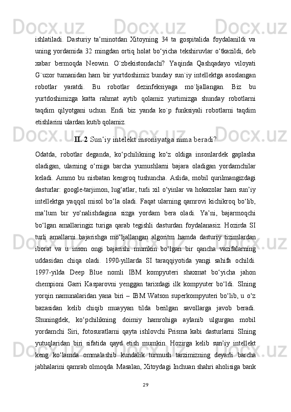 ishlatiladi.   Dasturiy   ta’minotdan   Xitoyning   34   ta   gospitalida   foydalanildi   va
uning   yordamida   32   mingdan   ortiq   holat   bo‘yicha   tekshiruvlar   o‘tkazildi,   deb
xabar   bermoqda   Neowin.   O`zbekistondachi?   Yaqinda   Qashqadayo   viloyati
G`uzor   tumanidan   ham   bir   yurtdoshimiz   bunday   sun`iy   intellektga   asoslangan
robotlar   yaratdi.   Bu   robotlar   dezinfeksiyaga   mo`ljallangan.   Biz   bu
yurtdoshimizga   katta   rahmat   aytib   qolamiz   yurtimizga   shunday   robotlarni
taqdim   qilyotgani   uchun.   Endi   biz   yanda   ko`p   funksiyali   robotlarni   taqdim
etishlarini ulardan kutib qolamiz.
II. 2  Sun‘iy intelekt insoniyatga nima beradi?
Odatda,   robotlar   deganda,   ko‘pchilikning   ko‘z   oldiga   insonlardek   gaplasha
oladigan,   ularning   o‘rniga   barcha   yumushlarni   bajara   oladigan   yordamchilar
keladi.   Ammo   bu   nisbatan   kengroq   tushuncha.   Aslida,   mobil   qurilmangizdagi
dasturlar: google-tarjimon, lug‘atlar, turli xil  o‘yinlar va hokazolar ham  sun’iy
intellektga   yaqqol   misol   bo‘la   oladi.   Faqat   ularning   qamrovi   kichikroq   bo‘lib,
ma’lum   bir   yo‘nalishdagina   sizga   yordam   bera   oladi.   Ya’ni,   bajarmoqchi
bo‘lgan   amallaringiz   turiga   qarab   tegishli   dasturdan   foydalanasiz.   Hozirda   SI
turli   amallarni   bajarishga   mo‘ljallangan   algoritm   hamda   dasturiy   tizimlardan
iborat   va   u   inson   ongi   bajarishi   mumkin   bo‘lgan   bir   qancha   vazifalarning
uddasidan   chiqa   oladi.   1990-yillarda   SI   taraqqiyotida   yangi   sahifa   ochildi.
1997-yilda   Deep   Blue   nomli   IBM   kompyuteri   shaxmat   bo‘yicha   jahon
chempioni   Garri   Kasparovni   yenggan   tarixdagi   ilk   kompyuter   bo‘ldi.   SIning
yorqin   namunalaridan   yana   biri   –   IBM   Watson   superkompyuteri   bo‘lib,   u   o‘z
bazasidan   kelib   chiqib   muayyan   tilda   berilgan   savollarga   javob   beradi.
Shuningdek,   ko‘pchilikning   doimiy   hamrohiga   aylanib   ulgurgan   mobil
yordamchi   Siri,   fotosuratlarni   qayta   ishlovchi   Prisma   kabi   dasturlarni   SIning
yutuqlaridan   biri   sifatida   qayd   etish   mumkin.   Hozirga   kelib   sun’iy   intellekt
keng   ko‘lamda   ommalashib   kundalik   turmush   tarzimizning   deyarli   barcha
jabhalarini qamrab olmoqda. Masalan, Xitoydagi Inchuan shahri aholisiga bank
29 