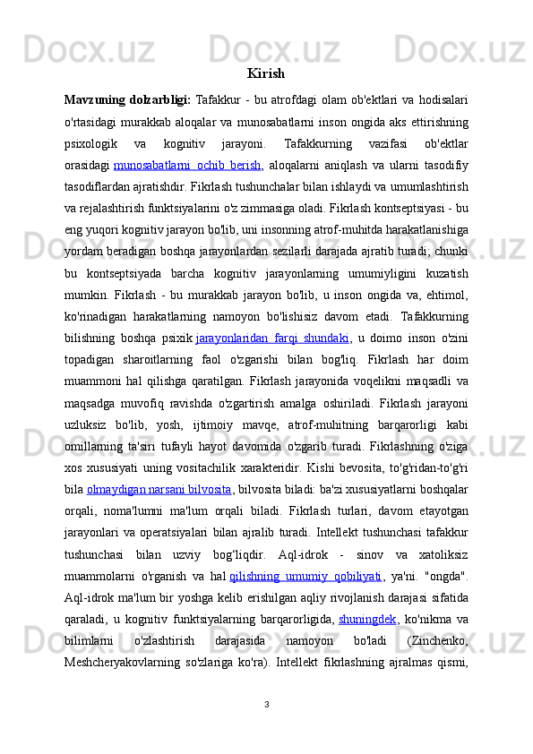Kirish
Mavzuning   dolzarbligi:   Tafakkur   -   bu   atrofdagi   olam   ob'ektlari   va   hodisalari
o'rtasidagi   murakkab   aloqalar   va   munosabatlarni   inson   ongida   aks   ettirishning
psixologik   va   kognitiv   jarayoni.   Tafakkurning   vazifasi   ob'ektlar
orasidagi   munosabatlarni   ochib   berish ,   aloqalarni   aniqlash   va   ularni   tasodifiy
tasodiflardan ajratishdir. Fikrlash tushunchalar bilan ishlaydi va umumlashtirish
va rejalashtirish funktsiyalarini o'z zimmasiga oladi. Fikrlash kontseptsiyasi - bu
eng yuqori kognitiv jarayon bo'lib, uni insonning atrof-muhitda harakatlanishiga
yordam beradigan boshqa jarayonlardan sezilarli darajada ajratib turadi; chunki
bu   kontseptsiyada   barcha   kognitiv   jarayonlarning   umumiyligini   kuzatish
mumkin.   Fikrlash   -   bu   murakkab   jarayon   bo'lib,   u   inson   ongida   va,   ehtimol,
ko'rinadigan   harakatlarning   namoyon   bo'lishisiz   davom   etadi.   Tafakkurning
bilishning   boshqa   psixik   jarayonlaridan   farqi   shundaki ,   u   doimo   inson   o'zini
topadigan   sharoitlarning   faol   o'zgarishi   bilan   bog'liq.   Fikrlash   har   doim
muammoni   hal   qilishga   qaratilgan.   Fikrlash   jarayonida   voqelikni   maqsadli   va
maqsadga   muvofiq   ravishda   o'zgartirish   amalga   oshiriladi.   Fikrlash   jarayoni
uzluksiz   bo'lib,   yosh,   ijtimoiy   mavqe,   atrof-muhitning   barqarorligi   kabi
omillarning   ta'siri   tufayli   hayot   davomida   o'zgarib   turadi.   Fikrlashning   o'ziga
xos   xususiyati   uning   vositachilik   xarakteridir.   Kishi   bevosita,   to'g'ridan-to'g'ri
bila   olmaydigan narsani bilvosita , bilvosita biladi: ba'zi xususiyatlarni boshqalar
orqali,   noma'lumni   ma'lum   orqali   biladi.   Fikrlash   turlari,   davom   etayotgan
jarayonlari   va   operatsiyalari   bilan   ajralib   turadi.   Intellekt   tushunchasi   tafakkur
tushunchasi   bilan   uzviy   bog‘liqdir.   Aql-idrok   -   sinov   va   xatoliksiz
muammolarni   o'rganish   va   hal   qilishning   umumiy   qobiliyati ,   ya'ni.   "ongda".
Aql-idrok ma'lum  bir yoshga kelib erishilgan aqliy rivojlanish darajasi  sifatida
qaraladi,   u   kognitiv   funktsiyalarning   barqarorligida,   shuningdek ,   ko'nikma   va
bilimlarni   o'zlashtirish   darajasida   namoyon   bo'ladi   (Zinchenko,
Meshcheryakovlarning   so'zlariga   ko'ra).   Intellekt   fikrlashning   ajralmas   qismi,
3