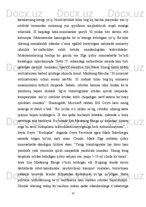 kartalarining keragi yo‘q. Hisob-kitoblar bilan bog‘liq barcha jarayonlar sun’iy
intellekt   tomonidan   insonning   yuz   qiyofasini   aniqlashtirish   orqali   amalga
oshiriladi.   SI   haqidagi   bahs-munozaralar   qariyb   50   yildan   beri   davom   etib
kelmoqda.   Mutaxassislar   hanuzgacha   bir   to‘xtamga   kelishgani   yo‘q.   Ba’zilar
ularning   ommalashib   odamlar   o‘rnini   egallab   borayotgani   natijasida   ommaviy
ishsizlik   ko‘rsatkichlari   oshib   ketishi   mumkinligidan   tashvishdalar.
Mutaxassislarning   boshqa   bir   guruhi   esa   SIga   ijobiy   munosabatda   bo‘lish
kerakligini  uqtirishmoqda.  Hatto  IT-  sohasidagi  milliarderlar   orasida  ham  turli
qarashlar   mavjud.   Jumladan,   SpaceX   asoschisi   Ilon   Mask   SIning   butun   boshli
sivilizatsiyani barbod qilishiga ishonchi komil. Maskning fikricha, “SI insoniyat
sivilizatssiyasi   uchun   asosiy   xavfdir.   SI   mehnat   bilan   bog‘liq   ommaviy
muammolarni   keltirib   chiqaradi.   Sababi,   robotlar   hamma   ishni   bizdan   ko‘ra
yaxshiroq   bajara   olishadi.   Ilg‘or   texnologiyalar   ortidan   quvish   natijasida,
kompaniyalar   sun’iy   intellekt   ortidan   kelib   chiqadigan   xavf-xatarni   ko‘rmay
qolishlari   mumkin”.   Shuningdek,   Microsoft   rahbari   Bill   Geyts   ham   uning
zarariga   to‘xtalib   o‘tadi.   “Bir   necha   o‘n   yildan   so‘ng,   robotlar   ishning   katta
qismini   bajara   boshlagach,   SI   shu   qadar   kuchayib   ketadiki,   yakunda   u   bizni
xavotirga sola boshlaydi. Bu borada Ilon Maskning fikriga qo‘shilaman. Ammo
nega bu savol boshqalarni tashvishlantirmayotganiga hech tushunolmayman”, –
deydi   Geyts.   “Boshqalar”   deganda   Geyts   Facebook   egasi   Mark   Sukerbergni
nazarda   tutgan   bo‘lsa,   ajab   emas.   Chunki,   Mark   SIga   nisbatan   ijobiy
munosabatda   ekanligini   bildirar   ekan:   “Yangi   texnologiyalar   har   doim   ham
yaxshilik   yoki   yomonlik   qilish   maqsadida   yaratilishi   mumkin.   SIning   keng
tarqalishi ortidan keladigan ijobiy natijani esa, yaqin 5-10 yil ichida ko‘ramiz”,
deya   Ilon   Maskning   fikriga   e’tiroz   bildirgan   edi.   Bugungi   kunda   ayrim
davlatlarda   robot-hamshiralar,   xaydovchisiz   transport   vositalari,   buyurtmani
yetkazib   beruvchi   dronlar   xizmatidan   foydalanish   yo‘lga   qo‘yilgan.   Hatto
politsiya   xodimlarining   ba’zi   vazifalarini   ham   maxsus   robotlar   bajarishyapti.
Olimlar   ularning   tashqi   ko‘rinishini   imkon   qadar   odamlarnikiga   o‘xshatishga
30 