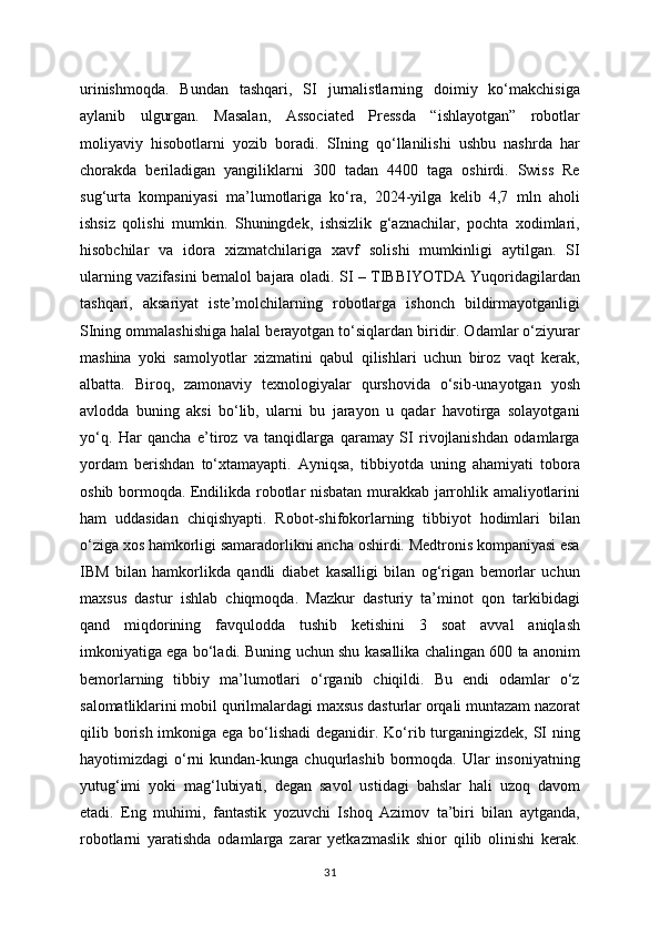 urinishmoqda.   Bundan   tashqari,   SI   jurnalistlarning   doimiy   ko‘makchisiga
aylanib   ulgurgan.   Masalan,   Associated   Pressda   “ishlayotgan”   robotlar
moliyaviy   hisobotlarni   yozib   boradi.   SIning   qo‘llanilishi   ushbu   nashrda   har
chorakda   beriladigan   yangiliklarni   300   tadan   4400   taga   oshirdi.   Swiss   Re
sug‘urta   kompaniyasi   ma’lumotlariga   ko‘ra,   2024-yilga   kelib   4,7   mln   aholi
ishsiz   qolishi   mumkin.   Shuningdek,   ishsizlik   g‘aznachilar,   pochta   xodimlari,
hisobchilar   va   idora   xizmatchilariga   xavf   solishi   mumkinligi   aytilgan.   SI
ularning vazifasini bemalol bajara oladi. SI – TIBBIYOTDA Yuqoridagilardan
tashqari,   aksariyat   iste’molchilarning   robotlarga   ishonch   bildirmayotganligi
SIning ommalashishiga halal berayotgan to‘siqlardan biridir. Odamlar o‘ziyurar
mashina   yoki   samolyotlar   xizmatini   qabul   qilishlari   uchun   biroz   vaqt   kerak,
albatta.   Biroq,   zamonaviy   texnologiyalar   qurshovida   o‘sib-unayotgan   yosh
avlodda   buning   aksi   bo‘lib,   ularni   bu   jarayon   u   qadar   havotirga   solayotgani
yo‘q.   Har   qancha   e’tiroz   va   tanqidlarga   qaramay   SI   rivojlanishdan   odamlarga
yordam   berishdan   to‘xtamayapti.   Ayniqsa,   tibbiyotda   uning   ahamiyati   tobora
oshib bormoqda. Endilikda robotlar nisbatan murakkab jarrohlik amaliyotlarini
ham   uddasidan   chiqishyapti.   Robot-shifokorlarning   tibbiyot   hodimlari   bilan
o‘ziga xos hamkorligi samaradorlikni ancha oshirdi. Medtronis kompaniyasi esa
IBM   bilan   hamkorlikda   qandli   diabet   kasalligi   bilan   og‘rigan   bemorlar   uchun
maxsus   dastur   ishlab   chiqmoqda.   Mazkur   dasturiy   ta’minot   qon   tarkibidagi
qand   miqdorining   favqulodda   tushib   ketishini   3   soat   avval   aniqlash
imkoniyatiga ega bo‘ladi. Buning uchun shu kasallika chalingan 600 ta anonim
bemorlarning   tibbiy   ma’lumotlari   o‘rganib   chiqildi.   Bu   endi   odamlar   o‘z
salomatliklarini mobil qurilmalardagi maxsus dasturlar orqali muntazam nazorat
qilib borish imkoniga ega bo‘lishadi  deganidir. Ko‘rib turganingizdek, SI ning
hayotimizdagi   o‘rni   kundan-kunga  chuqurlashib  bormoqda.  Ular   insoniyatning
yutug‘imi   yoki   mag‘lubiyati,   degan   savol   ustidagi   bahslar   hali   uzoq   davom
etadi.   Eng   muhimi,   fantastik   yozuvchi   Ishoq   Azimov   ta’biri   bilan   aytganda,
robotlarni   yaratishda   odamlarga   zarar   yetkazmaslik   shior   qilib   olinishi   kerak.
31