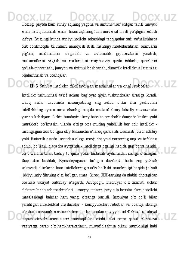 Hozirgi paytda ham sun'iy aqlning yagona va umume'tirof etilgan ta'rifi mavjud
emas. Bu ajablanarli emas. Inson aqlining ham universal ta'rifi yo'qligini eslash
kifoya. Bugungi kunda sun'iy intellekt sohasidagi tadqiqotlar turli yo'nalishlarda
olib borilmoqda: bilimlarni namoyish etish, mantiqiy modellashtirish, bilimlarni
yig'ish,   mashinalarni   o'rganish   va   avtomatik   gipotezalarni   yaratish,
ma'lumotlarni   yig'ish   va   ma'lumotni   majmuaviy   qayta   ishlash,   qarorlarni
qo'llab-quvvatlash, jarayon va tizimni boshqarish, dinamik intellektual tizimlar,
rejalashtirish va boshqalar.
II .  3  Sun‘iy intelekt: fikrlaydigan mashinalar va ongli robotlar
Intellekt   tushunchasi   ta'rif   uchun   bag‘oyat   qiyin   tushunchalar   sirasiga   kiradi.
Uzoq   asrlar   davomida   insoniyatning   eng   zehni   o‘tkir   ilm   peshvolari
intellektning   aynan   nima   ekanligi   haqida   muttasil   ilmiy-falsafiy   munozaralar
yuritib kelishgan. Lekin bundayin ilmiy bahslar qanchalik darajada keskin yoki
murakkab   bo‘lmasin,   ularda   o‘ziga   xos   mutlaq   yakdillik   bor   edi:   intellekt   -
insongagina xos bo‘lgan oliy tushuncha o‘laroq qaralardi. Basharti, biror adabiy
yoki fantastik asarda insondan o‘zga mavjudot yoki narsaning ong va tafakkur
sohibi bo‘lishi, qisqacha aytganda - intellektga egaligi haqida gap borsa hamki,
bu o‘z  nomi  bilan badiiy to‘qima yoki, fantastik  uydirmadan  nariga  o‘tmagan.
Suqrotdan   boshlab,   Eynshteyngacha   bo‘lgan   davrlarda   hatto   eng   yuksak
zakovatli olimlarda ham intellektning sun'iy bo‘lishi mumkinligi haqida jo‘yali
jiddiy ilmiy fikrning o‘zi bo‘lgan emas. Biroq, XX-asrning dastlabki choragidan
boshlab   vaziyat   butunlay   o‘zgardi.   Aniqrog‘i,   insoniyat   o‘z   xizmati   uchun
elektron hisoblash mashinalari - kompyuterlarni joriy qila boshlar ekan, intellekt
masalasidagi   bahslar   ham   yangi   o‘zanga   burildi.   Insoniyat   o‘z   qo‘li   bilan
yaratilgan   intellektual   mashinalar   -   kompyuterlar,   robotlar   va   boshqa   shunga
o‘xshash mexanik-elektronik tizimlar tomonidan muayyan intellektual salohiyat
taqozo   etuvchi   masalalarni   mustaqil   hal   etishi,   o‘zi   qaror   qabul   qilishi   va
vaziyatga   qarab   o‘z   hatti-harakatlarini   muvofiqlashtira   olishi   mumkinligi   kabi
32 