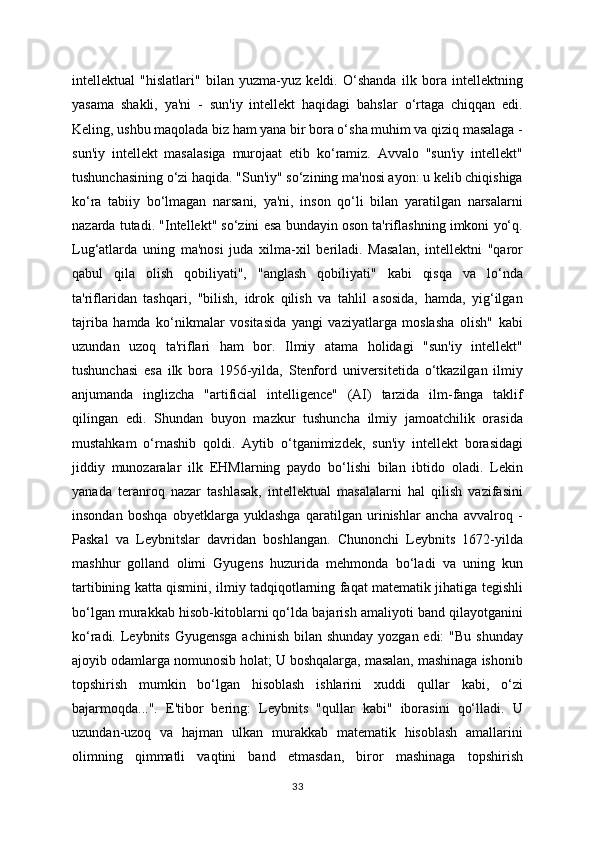 intellektual   "hislatlari"   bilan   yuzma-yuz   keldi.   O‘shanda   ilk   bora   intellektning
yasama   shakli,   ya'ni   -   sun'iy   intellekt   haqidagi   bahslar   o‘rtaga   chiqqan   edi.
Keling, ushbu maqolada biz ham yana bir bora o‘sha muhim va qiziq masalaga -
sun'iy   intellekt   masalasiga   murojaat   etib   ko‘ramiz.   Avvalo   "sun'iy   intellekt"
tushunchasining o‘zi haqida. "Sun'iy" so‘zining ma'nosi ayon: u kelib chiqishiga
ko‘ra   tabiiy   bo‘lmagan   narsani,   ya'ni,   inson   qo‘li   bilan   yaratilgan   narsalarni
nazarda tutadi. "Intellekt" so‘zini esa bundayin oson ta'riflashning imkoni yo‘q.
Lug‘atlarda   uning   ma'nosi   juda   xilma-xil   beriladi.   Masalan,   intellektni   "qaror
qabul   qila   olish   qobiliyati",   "anglash   qobiliyati"   kabi   qisqa   va   lo‘nda
ta'riflaridan   tashqari,   "bilish,   idrok   qilish   va   tahlil   asosida,   hamda,   yig‘ilgan
tajriba   hamda   ko‘nikmalar   vositasida   yangi   vaziyatlarga   moslasha   olish"   kabi
uzundan   uzoq   ta'riflari   ham   bor.   Ilmiy   atama   holidagi   "sun'iy   intellekt"
tushunchasi   esa   ilk   bora   1956-yilda,   Stenford   universitetida   o‘tkazilgan   ilmiy
anjumanda   inglizcha   "artificial   intelligence"   (AI)   tarzida   ilm-fanga   taklif
qilingan   edi.   Shundan   buyon   mazkur   tushuncha   ilmiy   jamoatchilik   orasida
mustahkam   o‘rnashib   qoldi.   Aytib   o‘tganimizdek,   sun'iy   intellekt   borasidagi
jiddiy   munozaralar   ilk   EHMlarning   paydo   bo‘lishi   bilan   ibtido   oladi.   Lekin
yanada   teranroq   nazar   tashlasak,   intellektual   masalalarni   hal   qilish   vazifasini
insondan   boshqa   obyetklarga   yuklashga   qaratilgan   urinishlar   ancha   avvalroq   -
Paskal   va   Leybnitslar   davridan   boshlangan.   Chunonchi   Leybnits   1672-yilda
mashhur   golland   olimi   Gyugens   huzurida   mehmonda   bo‘ladi   va   uning   kun
tartibining katta qismini, ilmiy tadqiqotlarning faqat matematik jihatiga tegishli
bo‘lgan murakkab hisob-kitoblarni qo‘lda bajarish amaliyoti band qilayotganini
ko‘radi. Leybnits Gyugensga achinish  bilan shunday yozgan edi:  "Bu shunday
ajoyib odamlarga nomunosib holat; U boshqalarga, masalan, mashinaga ishonib
topshirish   mumkin   bo‘lgan   hisoblash   ishlarini   xuddi   qullar   kabi,   o‘zi
bajarmoqda...".   E'tibor   bering:   Leybnits   "qullar   kabi"   iborasini   qo‘lladi.   U
uzundan-uzoq   va   hajman   ulkan   murakkab   matematik   hisoblash   amallarini
olimning   qimmatli   vaqtini   band   etmasdan,   biror   mashinaga   topshirish
33 