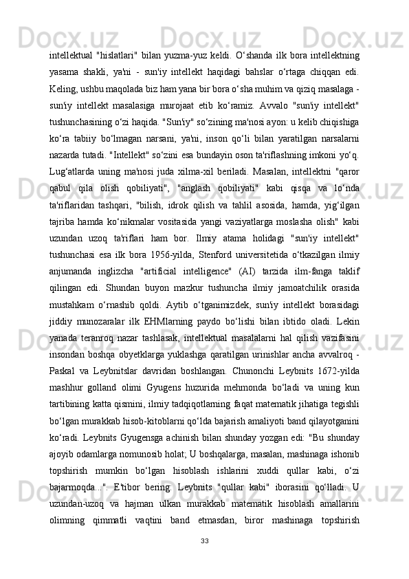 intellektual   "hislatlari"   bilan   yuzma-yuz   keldi.   O‘shanda   ilk   bora   intellektning
yasama   shakli,   ya'ni   -   sun'iy   intellekt   haqidagi   bahslar   o‘rtaga   chiqqan   edi.
Keling, ushbu maqolada biz ham yana bir bora o‘sha muhim va qiziq masalaga -
sun'iy   intellekt   masalasiga   murojaat   etib   ko‘ramiz.   Avvalo   "sun'iy   intellekt"
tushunchasining o‘zi haqida. "Sun'iy" so‘zining ma'nosi ayon: u kelib chiqishiga
ko‘ra   tabiiy   bo‘lmagan   narsani,   ya'ni,   inson   qo‘li   bilan   yaratilgan   narsalarni
nazarda tutadi. "Intellekt" so‘zini esa bundayin oson ta'riflashning imkoni yo‘q.
Lug‘atlarda   uning   ma'nosi   juda   xilma-xil   beriladi.   Masalan,   intellektni   "qaror
qabul   qila   olish   qobiliyati",   "anglash   qobiliyati"   kabi   qisqa   va   lo‘nda
ta'riflaridan   tashqari,   "bilish,   idrok   qilish   va   tahlil   asosida,   hamda,   yig‘ilgan
tajriba   hamda   ko‘nikmalar   vositasida   yangi   vaziyatlarga   moslasha   olish"   kabi
uzundan   uzoq   ta'riflari   ham   bor.   Ilmiy   atama   holidagi   "sun'iy   intellekt"
tushunchasi   esa   ilk   bora   1956-yilda,   Stenford   universitetida   o‘tkazilgan   ilmiy
anjumanda   inglizcha   "artificial   intelligence"   (AI)   tarzida   ilm-fanga   taklif
qilingan   edi.   Shundan   buyon   mazkur   tushuncha   ilmiy   jamoatchilik   orasida
mustahkam   o‘rnashib   qoldi.   Aytib   o‘tganimizdek,   sun'iy   intellekt   borasidagi
jiddiy   munozaralar   ilk   EHMlarning   paydo   bo‘lishi   bilan   ibtido   oladi.   Lekin
yanada   teranroq   nazar   tashlasak,   intellektual   masalalarni   hal   qilish   vazifasini
insondan   boshqa   obyetklarga   yuklashga   qaratilgan   urinishlar   ancha   avvalroq   -
Paskal   va   Leybnitslar   davridan   boshlangan.   Chunonchi   Leybnits   1672-yilda
mashhur   golland   olimi   Gyugens   huzurida   mehmonda   bo‘ladi   va   uning   kun
tartibining katta qismini, ilmiy tadqiqotlarning faqat matematik jihatiga tegishli
bo‘lgan murakkab hisob-kitoblarni qo‘lda bajarish amaliyoti band qilayotganini
ko‘radi. Leybnits Gyugensga achinish  bilan shunday yozgan edi:  "Bu shunday
ajoyib odamlarga nomunosib holat; U boshqalarga, masalan, mashinaga ishonib
topshirish   mumkin   bo‘lgan   hisoblash   ishlarini   xuddi   qullar   kabi,   o‘zi
bajarmoqda...".   E'tibor   bering:   Leybnits   "qullar   kabi"   iborasini   qo‘lladi.   U
uzundan-uzoq   va   hajman   ulkan   murakkab   matematik   hisoblash   amallarini
olimning   qimmatli   vaqtini   band   etmasdan,   biror   mashinaga   topshirish
33
