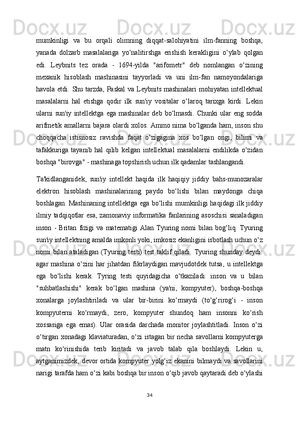 mumkinligi   va   bu   orqali   olimning   diqqat-salohiyatini   ilm-fanning   boshqa,
yanada   dolzarb   masalalariga   yo‘nalitirshga   erishish   kerakligini   o‘ylab   qolgan
edi.   Leybnits   tez   orada   -   1694-yilda   "arifometr"   deb   nomlangan   o‘zining
mexanik   hisoblash   mashinasini   tayyorladi   va   uni   ilm-fan   namoyondalariga
havola etdi. Shu tarzda, Paskal  va Leybnits mashinalari  mohiyatan intellektual
masalalarni   hal   etishga   qodir   ilk   sun'iy   vositalar   o‘laroq   tarixga   kirdi.   Lekin
ularni  sun'iy  intellektga  ega  mashinalar   deb  bo‘lmasdi.   Chunki  ular   eng  sodda
arifmetik amallarni bajara olardi xolos. Ammo nima bo‘lganda ham, inson shu
choqqacha   istisnosiz   ravishda   faqat   o‘zigagina   xos   bo‘lgan   ongi,   bilimi   va
tafakkuriga   tayanib   hal   qilib   kelgan   intellektual   masalalarni   endilikda   o‘zidan
boshqa "birovga" - mashinaga topshirish uchun ilk qadamlar tashlangandi.
Ta'kidlanganidek,   sun'iy   intellekt   haqida   ilk   haqiqiy   jiddiy   bahs-munozaralar
elektron   hisoblash   mashinalarining   paydo   bo‘lishi   bilan   maydonga   chiqa
boshlagan. Mashinaning intellektga ega bo‘lishi mumkinligi haqidagi ilk jiddiy
ilmiy  tadqiqotlar  esa,  zamonaviy  informatika  fanlarining  asoschisi   sanaladigan
inson   -   Britan   fizigi   va   matematigi   Alan   Tyuring   nomi   bilan   bog‘liq.   Tyuring
sun'iy intellektning amalda imkonli yoki, imkosiz ekanligini isbotlash uchun o‘z
nomi bilan ataladigan (Tyuring testi) test  taklif qiladi. Tyuring shunday deydi:
agar   mashina   o‘zini   har   jihatdan   fikrlaydigan   mavjudotdek   tutsa,   u   intellektga
ega   bo‘lishi   kerak.   Tyring   testi   quyidagicha   o‘tkaziladi:   inson   va   u   bilan
"suhbatlashishi"   kerak   bo‘lgan   mashina   (ya'ni,   kompyuter),   boshqa-boshqa
xonalarga   joylashtiriladi   va   ular   bir-birini   ko‘rmaydi   (to‘g‘rirog‘i   -   inson
kompyuterni   ko‘rmaydi,   zero,   kompyuter   shundoq   ham   insonni   ko‘rish
xossasiga   ega   emas).   Ular   orasida   darchada   monitor   joylashtitladi.   Inson   o‘zi
o‘tirgan xonadagi klaviaturadan, o‘zi istagan bir necha savollarni kompyuterga
matn   ko‘rinishida   terib   kiritadi   va   javob   talab   qila   boshlaydi.   Lekin   u,
aytganimizdek, devor ortida kompyuter yolg‘iz ekanini bilmaydi va savollarini
narigi tarafda ham o‘zi kabi boshqa bir inson o‘qib javob qaytaradi deb o‘ylashi
34 